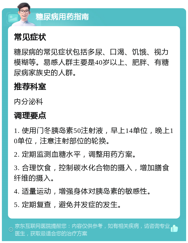 糖尿病用药指南 常见症状 糖尿病的常见症状包括多尿、口渴、饥饿、视力模糊等。易感人群主要是40岁以上、肥胖、有糖尿病家族史的人群。 推荐科室 内分泌科 调理要点 1. 使用门冬胰岛素50注射液，早上14单位，晚上10单位，注意注射部位的轮换。 2. 定期监测血糖水平，调整用药方案。 3. 合理饮食，控制碳水化合物的摄入，增加膳食纤维的摄入。 4. 适量运动，增强身体对胰岛素的敏感性。 5. 定期复查，避免并发症的发生。