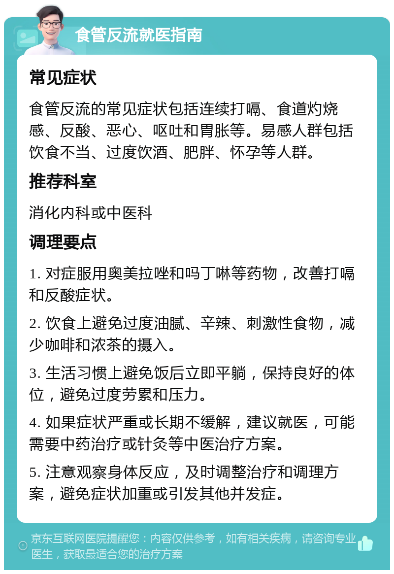 食管反流就医指南 常见症状 食管反流的常见症状包括连续打嗝、食道灼烧感、反酸、恶心、呕吐和胃胀等。易感人群包括饮食不当、过度饮酒、肥胖、怀孕等人群。 推荐科室 消化内科或中医科 调理要点 1. 对症服用奥美拉唑和吗丁啉等药物，改善打嗝和反酸症状。 2. 饮食上避免过度油腻、辛辣、刺激性食物，减少咖啡和浓茶的摄入。 3. 生活习惯上避免饭后立即平躺，保持良好的体位，避免过度劳累和压力。 4. 如果症状严重或长期不缓解，建议就医，可能需要中药治疗或针灸等中医治疗方案。 5. 注意观察身体反应，及时调整治疗和调理方案，避免症状加重或引发其他并发症。