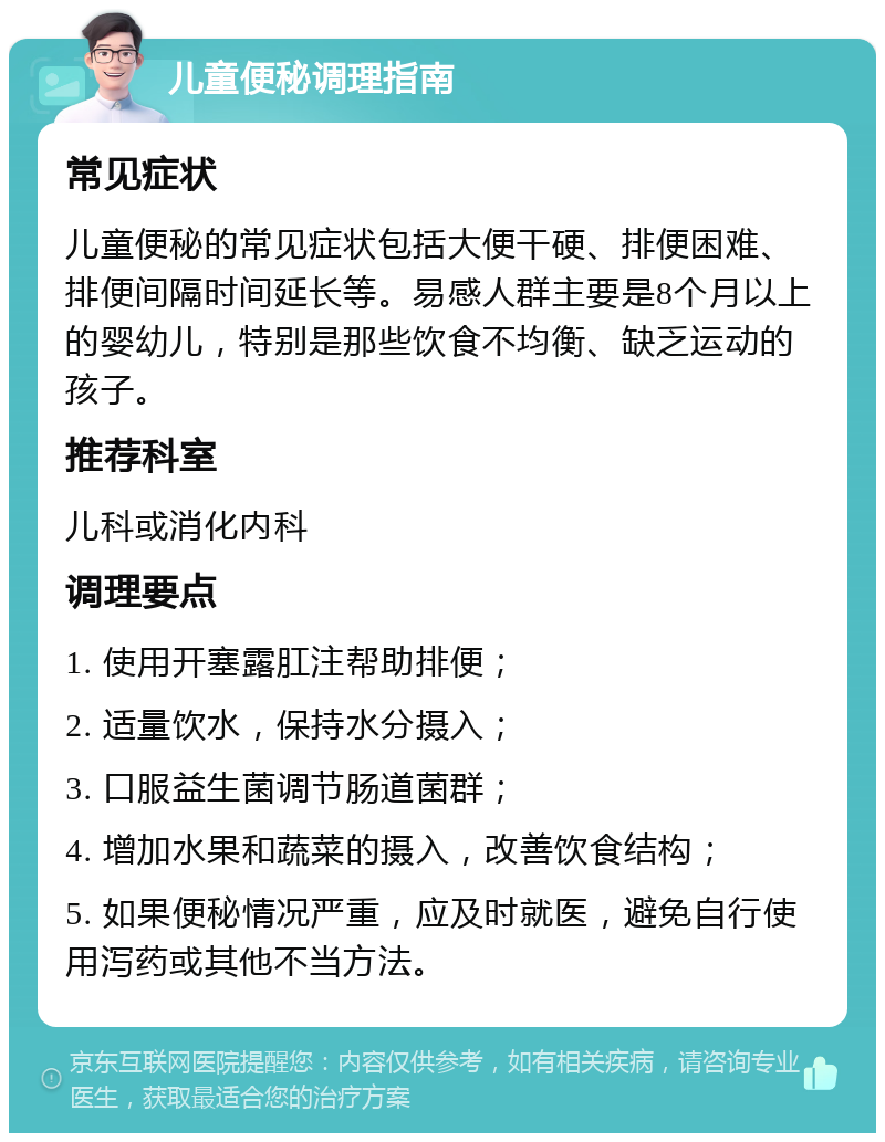 儿童便秘调理指南 常见症状 儿童便秘的常见症状包括大便干硬、排便困难、排便间隔时间延长等。易感人群主要是8个月以上的婴幼儿，特别是那些饮食不均衡、缺乏运动的孩子。 推荐科室 儿科或消化内科 调理要点 1. 使用开塞露肛注帮助排便； 2. 适量饮水，保持水分摄入； 3. 口服益生菌调节肠道菌群； 4. 增加水果和蔬菜的摄入，改善饮食结构； 5. 如果便秘情况严重，应及时就医，避免自行使用泻药或其他不当方法。