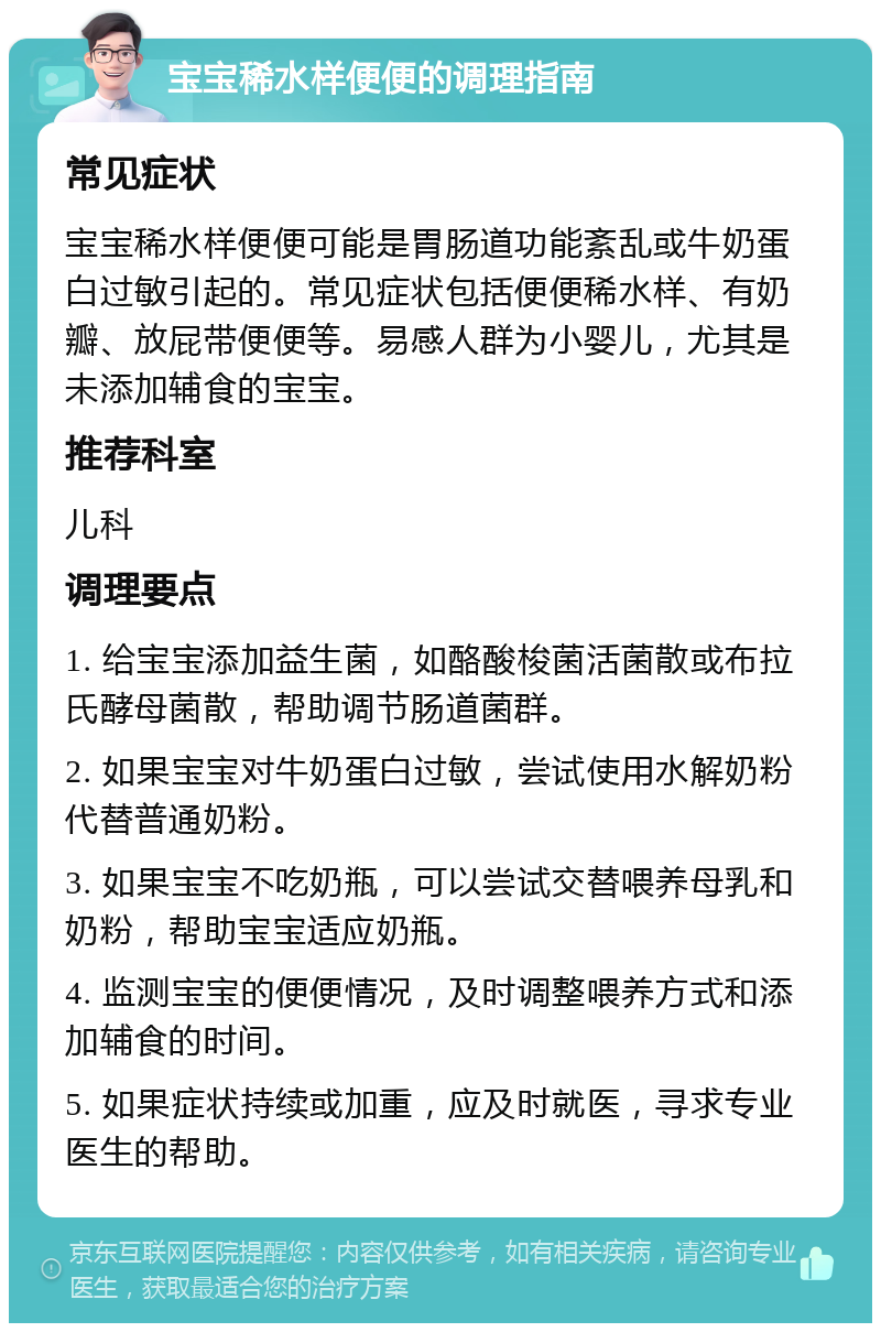 宝宝稀水样便便的调理指南 常见症状 宝宝稀水样便便可能是胃肠道功能紊乱或牛奶蛋白过敏引起的。常见症状包括便便稀水样、有奶瓣、放屁带便便等。易感人群为小婴儿，尤其是未添加辅食的宝宝。 推荐科室 儿科 调理要点 1. 给宝宝添加益生菌，如酪酸梭菌活菌散或布拉氏酵母菌散，帮助调节肠道菌群。 2. 如果宝宝对牛奶蛋白过敏，尝试使用水解奶粉代替普通奶粉。 3. 如果宝宝不吃奶瓶，可以尝试交替喂养母乳和奶粉，帮助宝宝适应奶瓶。 4. 监测宝宝的便便情况，及时调整喂养方式和添加辅食的时间。 5. 如果症状持续或加重，应及时就医，寻求专业医生的帮助。