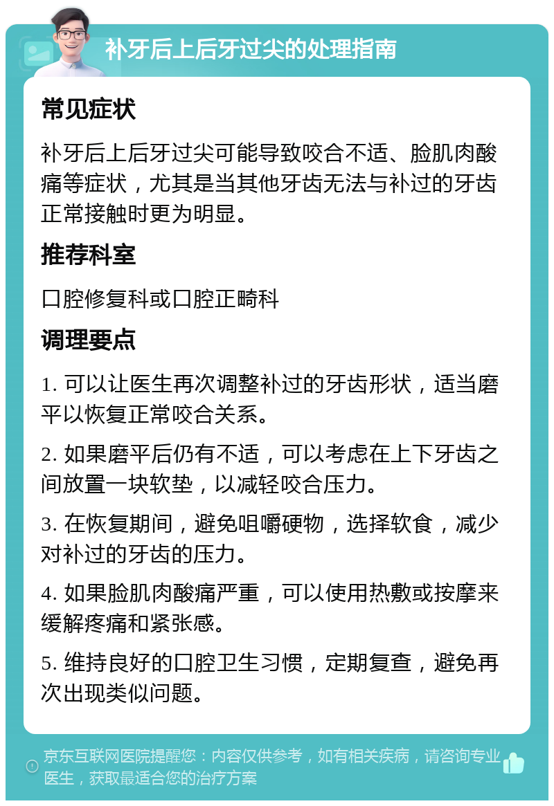 补牙后上后牙过尖的处理指南 常见症状 补牙后上后牙过尖可能导致咬合不适、脸肌肉酸痛等症状，尤其是当其他牙齿无法与补过的牙齿正常接触时更为明显。 推荐科室 口腔修复科或口腔正畸科 调理要点 1. 可以让医生再次调整补过的牙齿形状，适当磨平以恢复正常咬合关系。 2. 如果磨平后仍有不适，可以考虑在上下牙齿之间放置一块软垫，以减轻咬合压力。 3. 在恢复期间，避免咀嚼硬物，选择软食，减少对补过的牙齿的压力。 4. 如果脸肌肉酸痛严重，可以使用热敷或按摩来缓解疼痛和紧张感。 5. 维持良好的口腔卫生习惯，定期复查，避免再次出现类似问题。