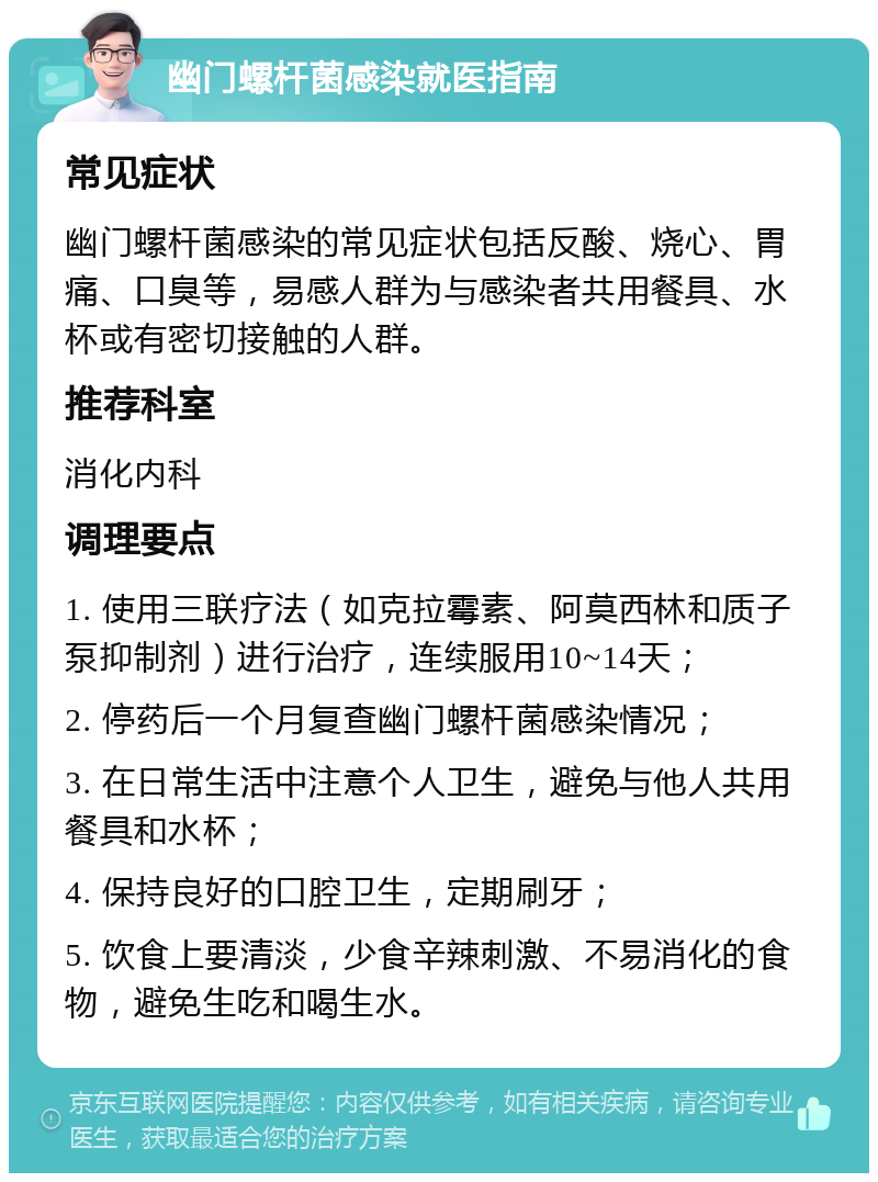 幽门螺杆菌感染就医指南 常见症状 幽门螺杆菌感染的常见症状包括反酸、烧心、胃痛、口臭等，易感人群为与感染者共用餐具、水杯或有密切接触的人群。 推荐科室 消化内科 调理要点 1. 使用三联疗法（如克拉霉素、阿莫西林和质子泵抑制剂）进行治疗，连续服用10~14天； 2. 停药后一个月复查幽门螺杆菌感染情况； 3. 在日常生活中注意个人卫生，避免与他人共用餐具和水杯； 4. 保持良好的口腔卫生，定期刷牙； 5. 饮食上要清淡，少食辛辣刺激、不易消化的食物，避免生吃和喝生水。