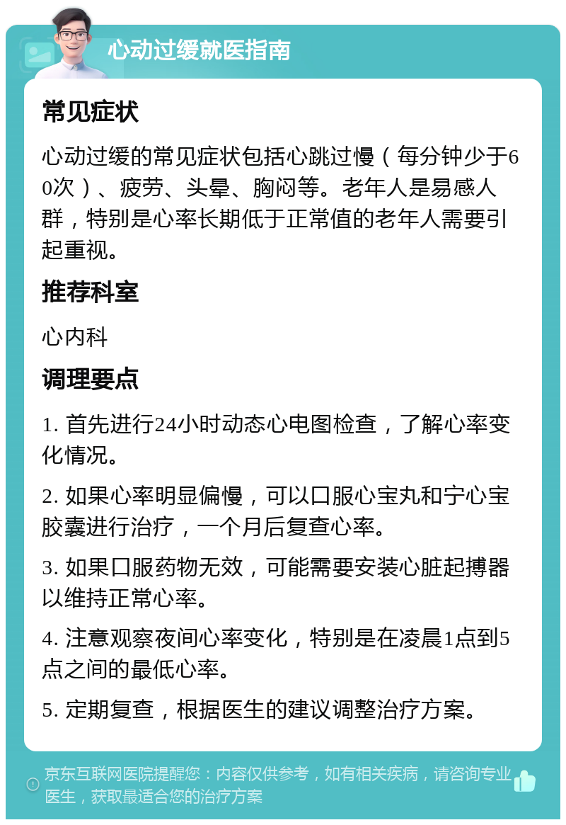 心动过缓就医指南 常见症状 心动过缓的常见症状包括心跳过慢（每分钟少于60次）、疲劳、头晕、胸闷等。老年人是易感人群，特别是心率长期低于正常值的老年人需要引起重视。 推荐科室 心内科 调理要点 1. 首先进行24小时动态心电图检查，了解心率变化情况。 2. 如果心率明显偏慢，可以口服心宝丸和宁心宝胶囊进行治疗，一个月后复查心率。 3. 如果口服药物无效，可能需要安装心脏起搏器以维持正常心率。 4. 注意观察夜间心率变化，特别是在凌晨1点到5点之间的最低心率。 5. 定期复查，根据医生的建议调整治疗方案。