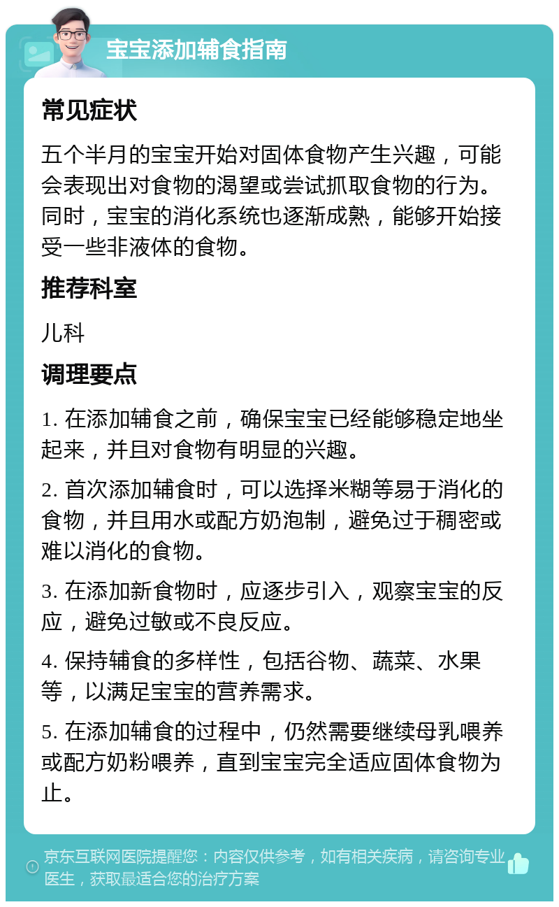 宝宝添加辅食指南 常见症状 五个半月的宝宝开始对固体食物产生兴趣，可能会表现出对食物的渴望或尝试抓取食物的行为。同时，宝宝的消化系统也逐渐成熟，能够开始接受一些非液体的食物。 推荐科室 儿科 调理要点 1. 在添加辅食之前，确保宝宝已经能够稳定地坐起来，并且对食物有明显的兴趣。 2. 首次添加辅食时，可以选择米糊等易于消化的食物，并且用水或配方奶泡制，避免过于稠密或难以消化的食物。 3. 在添加新食物时，应逐步引入，观察宝宝的反应，避免过敏或不良反应。 4. 保持辅食的多样性，包括谷物、蔬菜、水果等，以满足宝宝的营养需求。 5. 在添加辅食的过程中，仍然需要继续母乳喂养或配方奶粉喂养，直到宝宝完全适应固体食物为止。