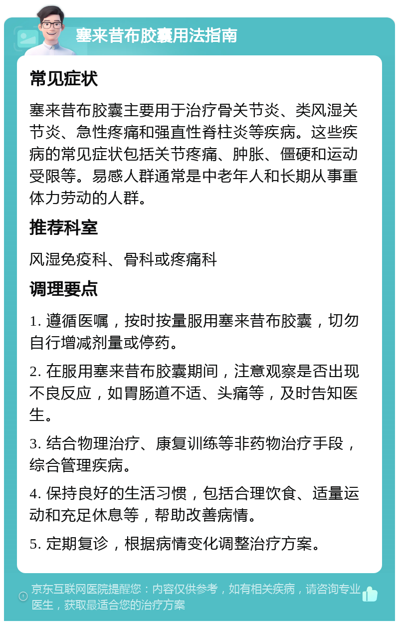 塞来昔布胶囊用法指南 常见症状 塞来昔布胶囊主要用于治疗骨关节炎、类风湿关节炎、急性疼痛和强直性脊柱炎等疾病。这些疾病的常见症状包括关节疼痛、肿胀、僵硬和运动受限等。易感人群通常是中老年人和长期从事重体力劳动的人群。 推荐科室 风湿免疫科、骨科或疼痛科 调理要点 1. 遵循医嘱，按时按量服用塞来昔布胶囊，切勿自行增减剂量或停药。 2. 在服用塞来昔布胶囊期间，注意观察是否出现不良反应，如胃肠道不适、头痛等，及时告知医生。 3. 结合物理治疗、康复训练等非药物治疗手段，综合管理疾病。 4. 保持良好的生活习惯，包括合理饮食、适量运动和充足休息等，帮助改善病情。 5. 定期复诊，根据病情变化调整治疗方案。