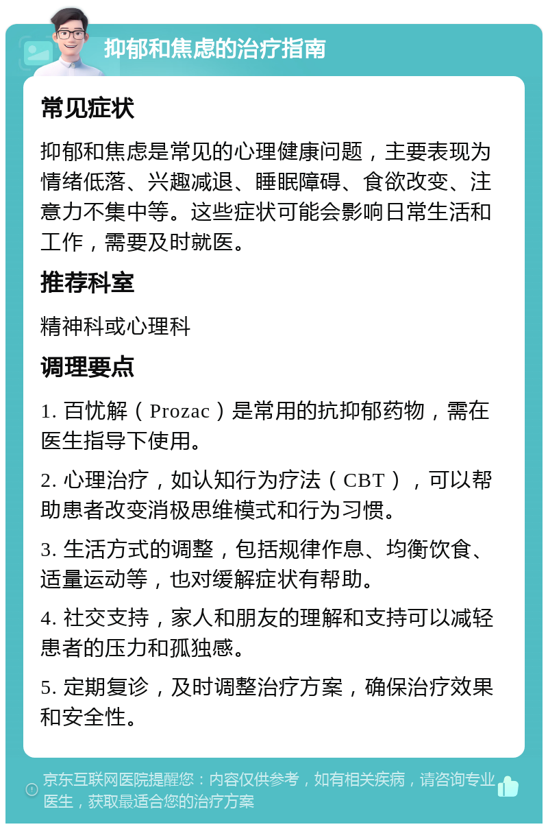 抑郁和焦虑的治疗指南 常见症状 抑郁和焦虑是常见的心理健康问题，主要表现为情绪低落、兴趣减退、睡眠障碍、食欲改变、注意力不集中等。这些症状可能会影响日常生活和工作，需要及时就医。 推荐科室 精神科或心理科 调理要点 1. 百忧解（Prozac）是常用的抗抑郁药物，需在医生指导下使用。 2. 心理治疗，如认知行为疗法（CBT），可以帮助患者改变消极思维模式和行为习惯。 3. 生活方式的调整，包括规律作息、均衡饮食、适量运动等，也对缓解症状有帮助。 4. 社交支持，家人和朋友的理解和支持可以减轻患者的压力和孤独感。 5. 定期复诊，及时调整治疗方案，确保治疗效果和安全性。