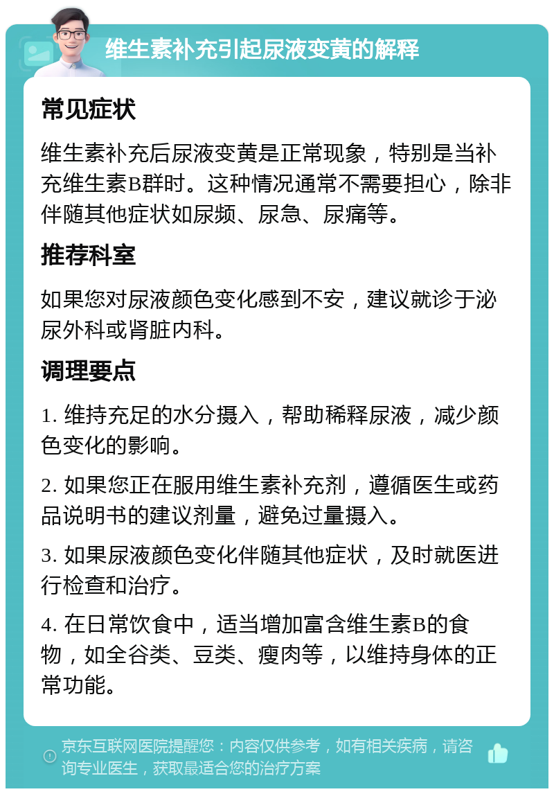 维生素补充引起尿液变黄的解释 常见症状 维生素补充后尿液变黄是正常现象，特别是当补充维生素B群时。这种情况通常不需要担心，除非伴随其他症状如尿频、尿急、尿痛等。 推荐科室 如果您对尿液颜色变化感到不安，建议就诊于泌尿外科或肾脏内科。 调理要点 1. 维持充足的水分摄入，帮助稀释尿液，减少颜色变化的影响。 2. 如果您正在服用维生素补充剂，遵循医生或药品说明书的建议剂量，避免过量摄入。 3. 如果尿液颜色变化伴随其他症状，及时就医进行检查和治疗。 4. 在日常饮食中，适当增加富含维生素B的食物，如全谷类、豆类、瘦肉等，以维持身体的正常功能。