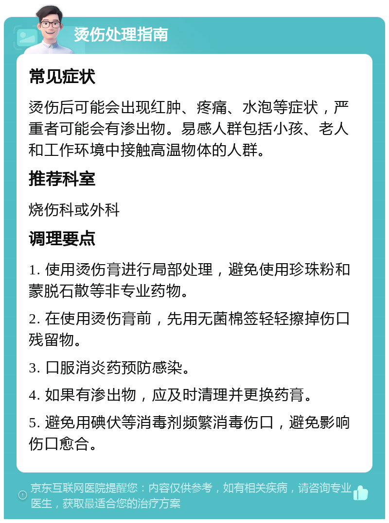 烫伤处理指南 常见症状 烫伤后可能会出现红肿、疼痛、水泡等症状，严重者可能会有渗出物。易感人群包括小孩、老人和工作环境中接触高温物体的人群。 推荐科室 烧伤科或外科 调理要点 1. 使用烫伤膏进行局部处理，避免使用珍珠粉和蒙脱石散等非专业药物。 2. 在使用烫伤膏前，先用无菌棉签轻轻擦掉伤口残留物。 3. 口服消炎药预防感染。 4. 如果有渗出物，应及时清理并更换药膏。 5. 避免用碘伏等消毒剂频繁消毒伤口，避免影响伤口愈合。