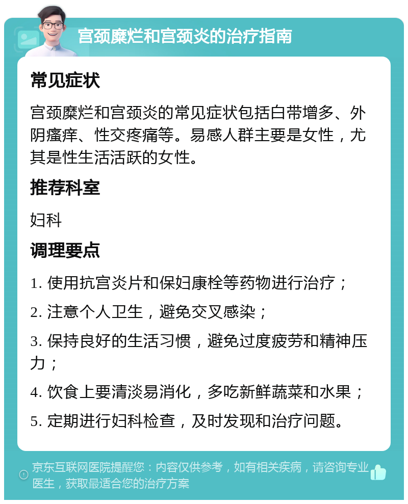 宫颈糜烂和宫颈炎的治疗指南 常见症状 宫颈糜烂和宫颈炎的常见症状包括白带增多、外阴瘙痒、性交疼痛等。易感人群主要是女性，尤其是性生活活跃的女性。 推荐科室 妇科 调理要点 1. 使用抗宫炎片和保妇康栓等药物进行治疗； 2. 注意个人卫生，避免交叉感染； 3. 保持良好的生活习惯，避免过度疲劳和精神压力； 4. 饮食上要清淡易消化，多吃新鲜蔬菜和水果； 5. 定期进行妇科检查，及时发现和治疗问题。