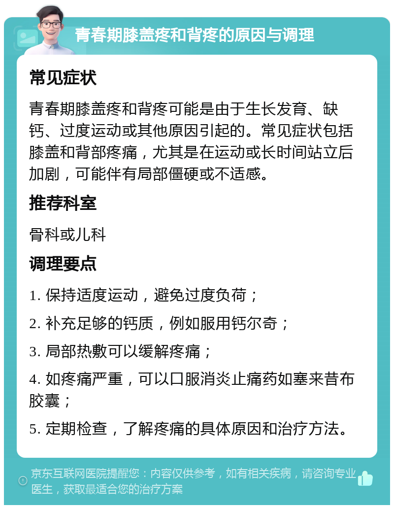 青春期膝盖疼和背疼的原因与调理 常见症状 青春期膝盖疼和背疼可能是由于生长发育、缺钙、过度运动或其他原因引起的。常见症状包括膝盖和背部疼痛，尤其是在运动或长时间站立后加剧，可能伴有局部僵硬或不适感。 推荐科室 骨科或儿科 调理要点 1. 保持适度运动，避免过度负荷； 2. 补充足够的钙质，例如服用钙尔奇； 3. 局部热敷可以缓解疼痛； 4. 如疼痛严重，可以口服消炎止痛药如塞来昔布胶囊； 5. 定期检查，了解疼痛的具体原因和治疗方法。