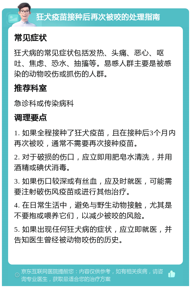 狂犬疫苗接种后再次被咬的处理指南 常见症状 狂犬病的常见症状包括发热、头痛、恶心、呕吐、焦虑、恐水、抽搐等。易感人群主要是被感染的动物咬伤或抓伤的人群。 推荐科室 急诊科或传染病科 调理要点 1. 如果全程接种了狂犬疫苗，且在接种后3个月内再次被咬，通常不需要再次接种疫苗。 2. 对于破损的伤口，应立即用肥皂水清洗，并用酒精或碘伏消毒。 3. 如果伤口较深或有丝血，应及时就医，可能需要注射破伤风疫苗或进行其他治疗。 4. 在日常生活中，避免与野生动物接触，尤其是不要抱或喂养它们，以减少被咬的风险。 5. 如果出现任何狂犬病的症状，应立即就医，并告知医生曾经被动物咬伤的历史。