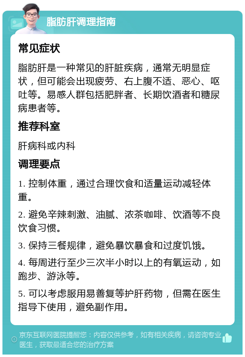 脂肪肝调理指南 常见症状 脂肪肝是一种常见的肝脏疾病，通常无明显症状，但可能会出现疲劳、右上腹不适、恶心、呕吐等。易感人群包括肥胖者、长期饮酒者和糖尿病患者等。 推荐科室 肝病科或内科 调理要点 1. 控制体重，通过合理饮食和适量运动减轻体重。 2. 避免辛辣刺激、油腻、浓茶咖啡、饮酒等不良饮食习惯。 3. 保持三餐规律，避免暴饮暴食和过度饥饿。 4. 每周进行至少三次半小时以上的有氧运动，如跑步、游泳等。 5. 可以考虑服用易善复等护肝药物，但需在医生指导下使用，避免副作用。