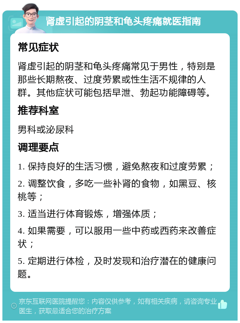 肾虚引起的阴茎和龟头疼痛就医指南 常见症状 肾虚引起的阴茎和龟头疼痛常见于男性，特别是那些长期熬夜、过度劳累或性生活不规律的人群。其他症状可能包括早泄、勃起功能障碍等。 推荐科室 男科或泌尿科 调理要点 1. 保持良好的生活习惯，避免熬夜和过度劳累； 2. 调整饮食，多吃一些补肾的食物，如黑豆、核桃等； 3. 适当进行体育锻炼，增强体质； 4. 如果需要，可以服用一些中药或西药来改善症状； 5. 定期进行体检，及时发现和治疗潜在的健康问题。