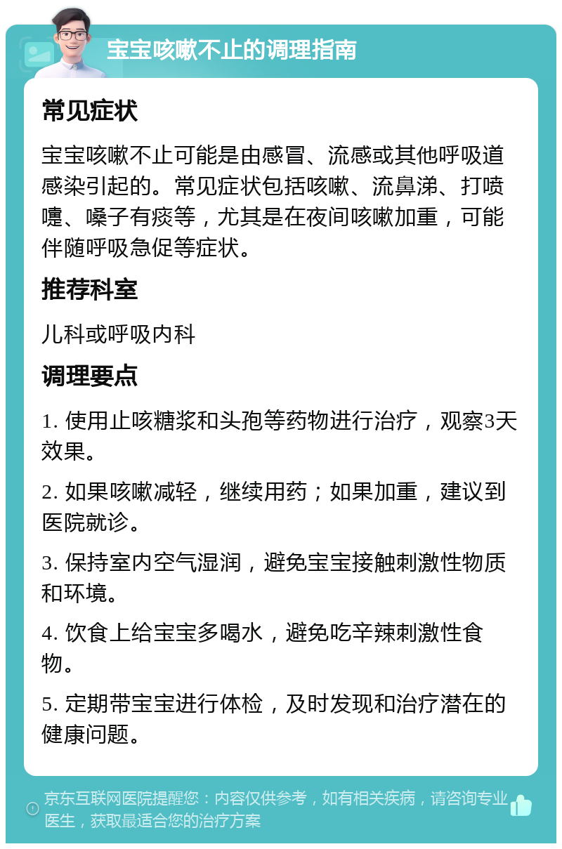 宝宝咳嗽不止的调理指南 常见症状 宝宝咳嗽不止可能是由感冒、流感或其他呼吸道感染引起的。常见症状包括咳嗽、流鼻涕、打喷嚏、嗓子有痰等，尤其是在夜间咳嗽加重，可能伴随呼吸急促等症状。 推荐科室 儿科或呼吸内科 调理要点 1. 使用止咳糖浆和头孢等药物进行治疗，观察3天效果。 2. 如果咳嗽减轻，继续用药；如果加重，建议到医院就诊。 3. 保持室内空气湿润，避免宝宝接触刺激性物质和环境。 4. 饮食上给宝宝多喝水，避免吃辛辣刺激性食物。 5. 定期带宝宝进行体检，及时发现和治疗潜在的健康问题。