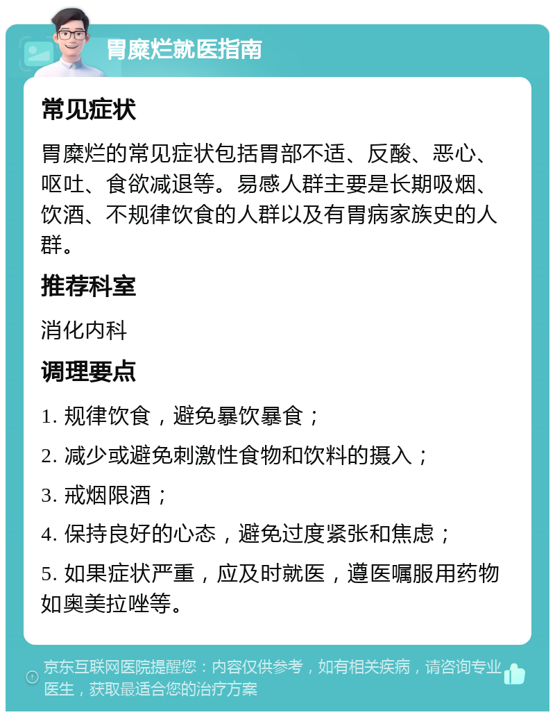 胃糜烂就医指南 常见症状 胃糜烂的常见症状包括胃部不适、反酸、恶心、呕吐、食欲减退等。易感人群主要是长期吸烟、饮酒、不规律饮食的人群以及有胃病家族史的人群。 推荐科室 消化内科 调理要点 1. 规律饮食，避免暴饮暴食； 2. 减少或避免刺激性食物和饮料的摄入； 3. 戒烟限酒； 4. 保持良好的心态，避免过度紧张和焦虑； 5. 如果症状严重，应及时就医，遵医嘱服用药物如奥美拉唑等。