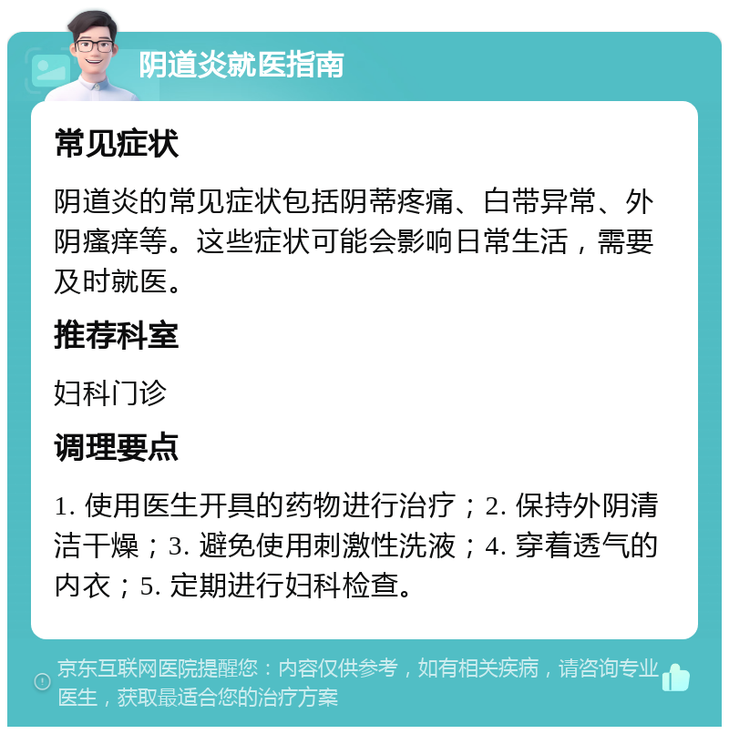 阴道炎就医指南 常见症状 阴道炎的常见症状包括阴蒂疼痛、白带异常、外阴瘙痒等。这些症状可能会影响日常生活，需要及时就医。 推荐科室 妇科门诊 调理要点 1. 使用医生开具的药物进行治疗；2. 保持外阴清洁干燥；3. 避免使用刺激性洗液；4. 穿着透气的内衣；5. 定期进行妇科检查。