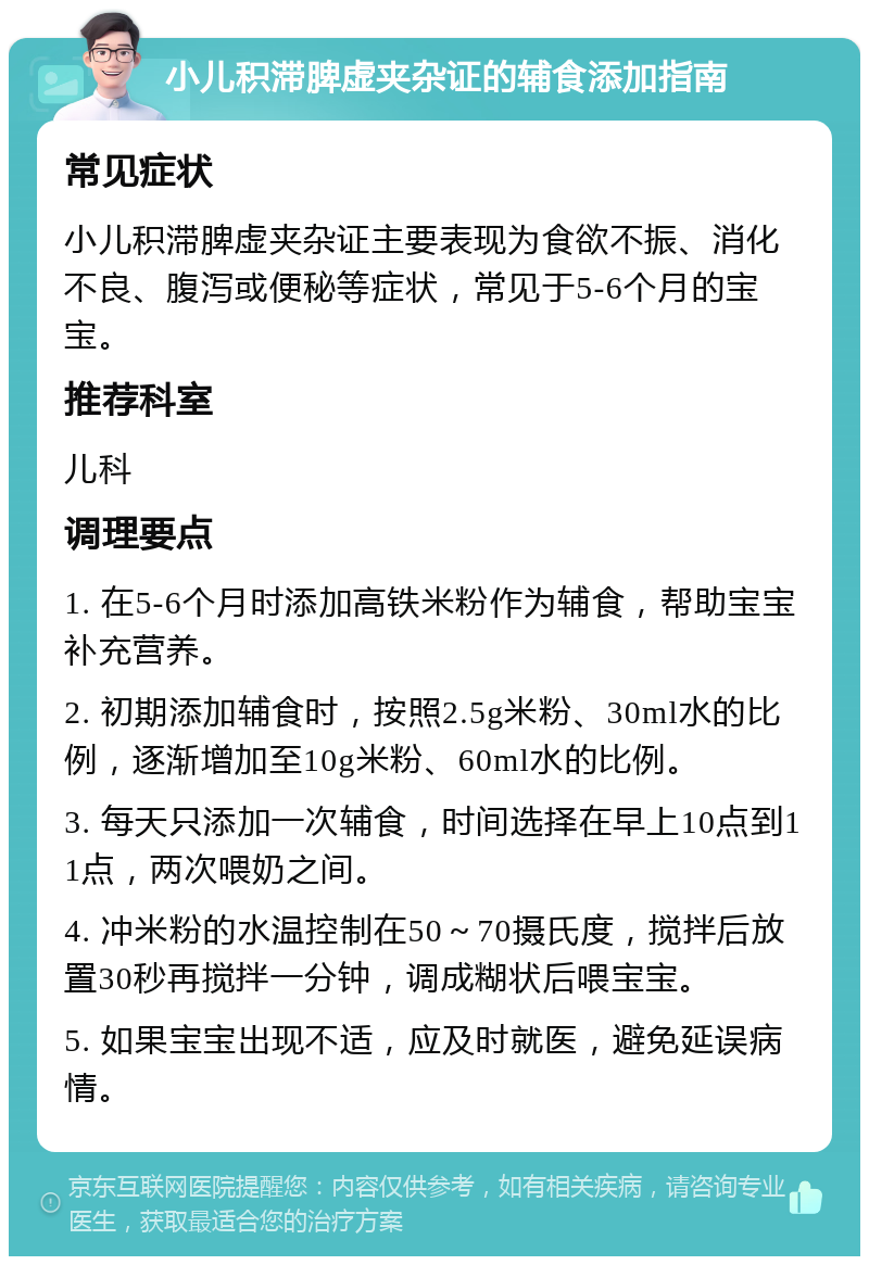 小儿积滞脾虚夹杂证的辅食添加指南 常见症状 小儿积滞脾虚夹杂证主要表现为食欲不振、消化不良、腹泻或便秘等症状，常见于5-6个月的宝宝。 推荐科室 儿科 调理要点 1. 在5-6个月时添加高铁米粉作为辅食，帮助宝宝补充营养。 2. 初期添加辅食时，按照2.5g米粉、30ml水的比例，逐渐增加至10g米粉、60ml水的比例。 3. 每天只添加一次辅食，时间选择在早上10点到11点，两次喂奶之间。 4. 冲米粉的水温控制在50～70摄氏度，搅拌后放置30秒再搅拌一分钟，调成糊状后喂宝宝。 5. 如果宝宝出现不适，应及时就医，避免延误病情。