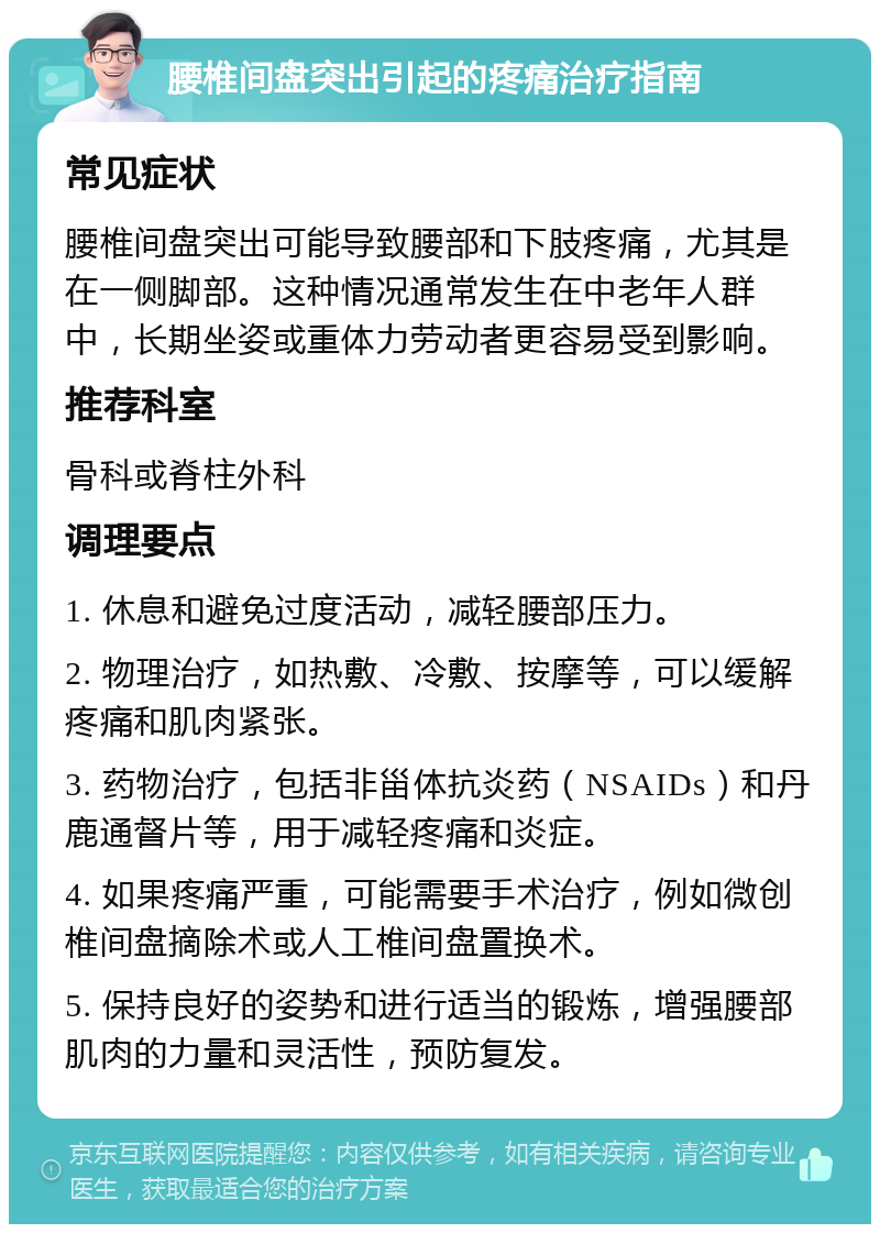 腰椎间盘突出引起的疼痛治疗指南 常见症状 腰椎间盘突出可能导致腰部和下肢疼痛，尤其是在一侧脚部。这种情况通常发生在中老年人群中，长期坐姿或重体力劳动者更容易受到影响。 推荐科室 骨科或脊柱外科 调理要点 1. 休息和避免过度活动，减轻腰部压力。 2. 物理治疗，如热敷、冷敷、按摩等，可以缓解疼痛和肌肉紧张。 3. 药物治疗，包括非甾体抗炎药（NSAIDs）和丹鹿通督片等，用于减轻疼痛和炎症。 4. 如果疼痛严重，可能需要手术治疗，例如微创椎间盘摘除术或人工椎间盘置换术。 5. 保持良好的姿势和进行适当的锻炼，增强腰部肌肉的力量和灵活性，预防复发。