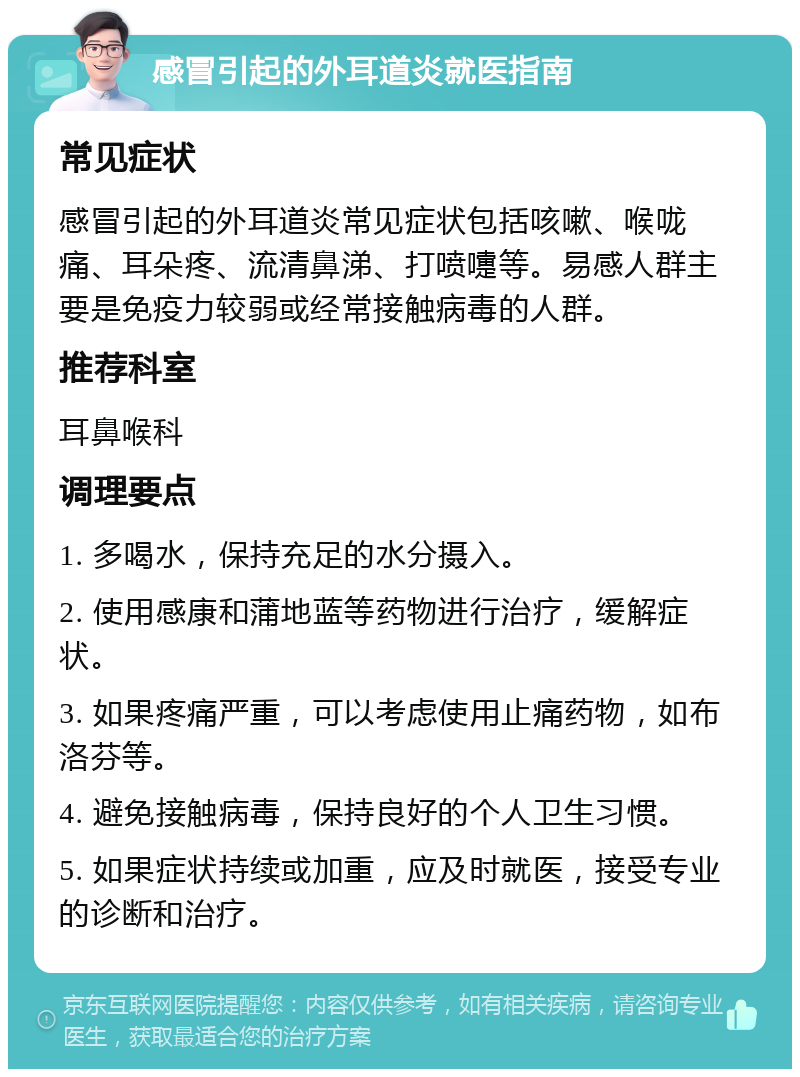 感冒引起的外耳道炎就医指南 常见症状 感冒引起的外耳道炎常见症状包括咳嗽、喉咙痛、耳朵疼、流清鼻涕、打喷嚏等。易感人群主要是免疫力较弱或经常接触病毒的人群。 推荐科室 耳鼻喉科 调理要点 1. 多喝水，保持充足的水分摄入。 2. 使用感康和蒲地蓝等药物进行治疗，缓解症状。 3. 如果疼痛严重，可以考虑使用止痛药物，如布洛芬等。 4. 避免接触病毒，保持良好的个人卫生习惯。 5. 如果症状持续或加重，应及时就医，接受专业的诊断和治疗。