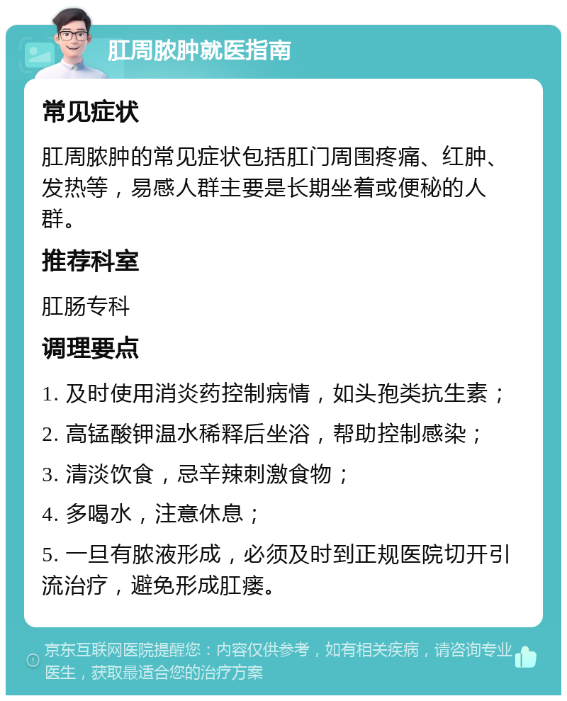 肛周脓肿就医指南 常见症状 肛周脓肿的常见症状包括肛门周围疼痛、红肿、发热等，易感人群主要是长期坐着或便秘的人群。 推荐科室 肛肠专科 调理要点 1. 及时使用消炎药控制病情，如头孢类抗生素； 2. 高锰酸钾温水稀释后坐浴，帮助控制感染； 3. 清淡饮食，忌辛辣刺激食物； 4. 多喝水，注意休息； 5. 一旦有脓液形成，必须及时到正规医院切开引流治疗，避免形成肛瘘。