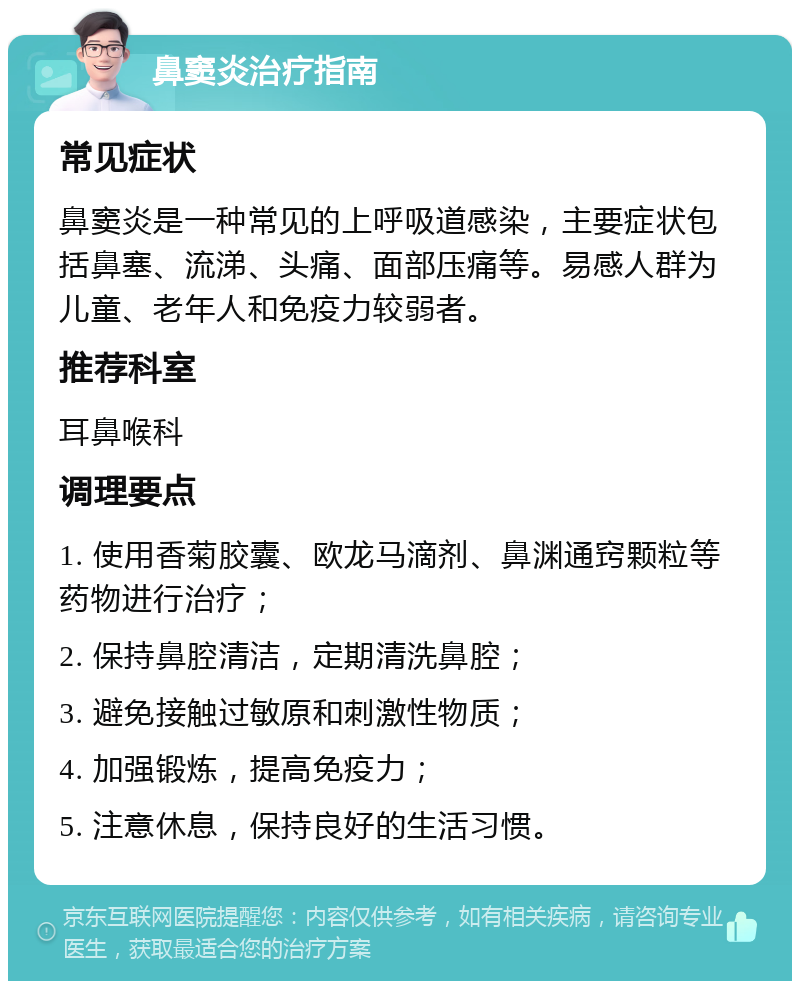 鼻窦炎治疗指南 常见症状 鼻窦炎是一种常见的上呼吸道感染，主要症状包括鼻塞、流涕、头痛、面部压痛等。易感人群为儿童、老年人和免疫力较弱者。 推荐科室 耳鼻喉科 调理要点 1. 使用香菊胶囊、欧龙马滴剂、鼻渊通窍颗粒等药物进行治疗； 2. 保持鼻腔清洁，定期清洗鼻腔； 3. 避免接触过敏原和刺激性物质； 4. 加强锻炼，提高免疫力； 5. 注意休息，保持良好的生活习惯。