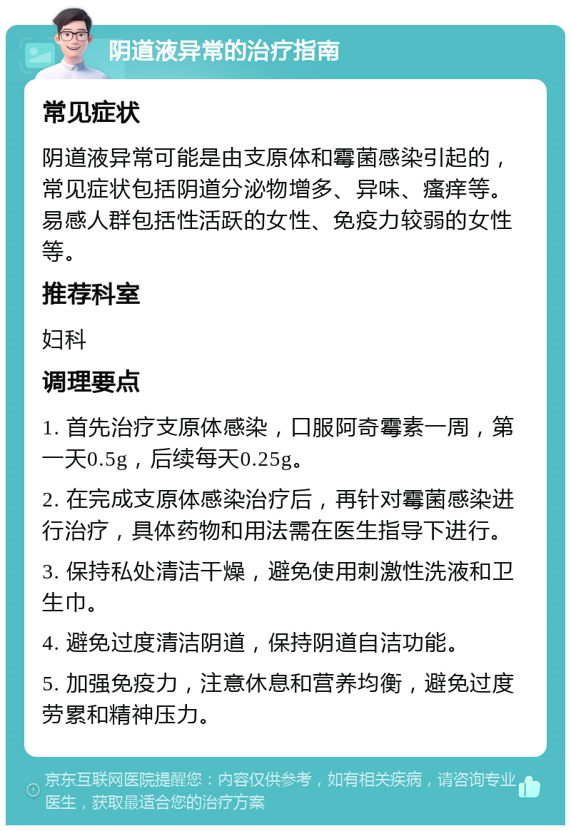 阴道液异常的治疗指南 常见症状 阴道液异常可能是由支原体和霉菌感染引起的，常见症状包括阴道分泌物增多、异味、瘙痒等。易感人群包括性活跃的女性、免疫力较弱的女性等。 推荐科室 妇科 调理要点 1. 首先治疗支原体感染，口服阿奇霉素一周，第一天0.5g，后续每天0.25g。 2. 在完成支原体感染治疗后，再针对霉菌感染进行治疗，具体药物和用法需在医生指导下进行。 3. 保持私处清洁干燥，避免使用刺激性洗液和卫生巾。 4. 避免过度清洁阴道，保持阴道自洁功能。 5. 加强免疫力，注意休息和营养均衡，避免过度劳累和精神压力。