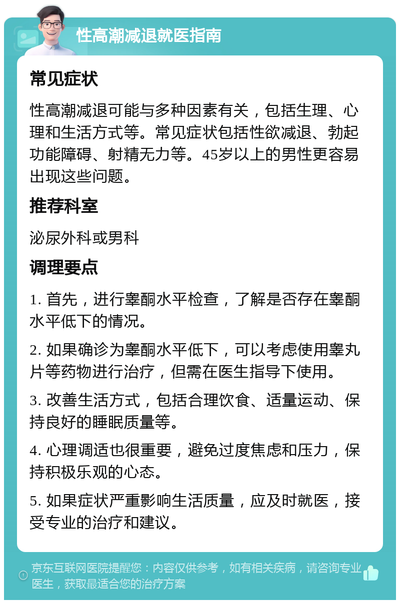 性高潮减退就医指南 常见症状 性高潮减退可能与多种因素有关，包括生理、心理和生活方式等。常见症状包括性欲减退、勃起功能障碍、射精无力等。45岁以上的男性更容易出现这些问题。 推荐科室 泌尿外科或男科 调理要点 1. 首先，进行睾酮水平检查，了解是否存在睾酮水平低下的情况。 2. 如果确诊为睾酮水平低下，可以考虑使用睾丸片等药物进行治疗，但需在医生指导下使用。 3. 改善生活方式，包括合理饮食、适量运动、保持良好的睡眠质量等。 4. 心理调适也很重要，避免过度焦虑和压力，保持积极乐观的心态。 5. 如果症状严重影响生活质量，应及时就医，接受专业的治疗和建议。