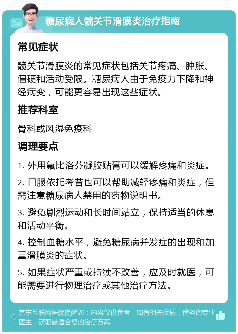 糖尿病人髋关节滑膜炎治疗指南 常见症状 髋关节滑膜炎的常见症状包括关节疼痛、肿胀、僵硬和活动受限。糖尿病人由于免疫力下降和神经病变，可能更容易出现这些症状。 推荐科室 骨科或风湿免疫科 调理要点 1. 外用氟比洛芬凝胶贴膏可以缓解疼痛和炎症。 2. 口服依托考昔也可以帮助减轻疼痛和炎症，但需注意糖尿病人禁用的药物说明书。 3. 避免剧烈运动和长时间站立，保持适当的休息和活动平衡。 4. 控制血糖水平，避免糖尿病并发症的出现和加重滑膜炎的症状。 5. 如果症状严重或持续不改善，应及时就医，可能需要进行物理治疗或其他治疗方法。