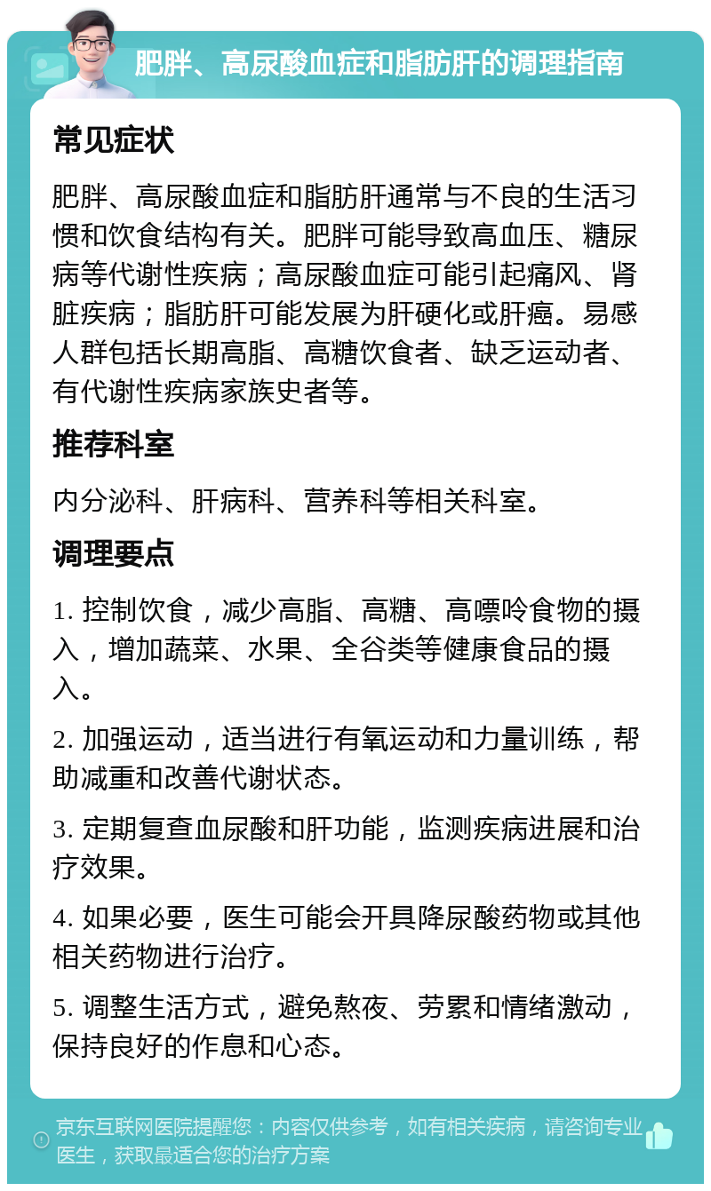 肥胖、高尿酸血症和脂肪肝的调理指南 常见症状 肥胖、高尿酸血症和脂肪肝通常与不良的生活习惯和饮食结构有关。肥胖可能导致高血压、糖尿病等代谢性疾病；高尿酸血症可能引起痛风、肾脏疾病；脂肪肝可能发展为肝硬化或肝癌。易感人群包括长期高脂、高糖饮食者、缺乏运动者、有代谢性疾病家族史者等。 推荐科室 内分泌科、肝病科、营养科等相关科室。 调理要点 1. 控制饮食，减少高脂、高糖、高嘌呤食物的摄入，增加蔬菜、水果、全谷类等健康食品的摄入。 2. 加强运动，适当进行有氧运动和力量训练，帮助减重和改善代谢状态。 3. 定期复查血尿酸和肝功能，监测疾病进展和治疗效果。 4. 如果必要，医生可能会开具降尿酸药物或其他相关药物进行治疗。 5. 调整生活方式，避免熬夜、劳累和情绪激动，保持良好的作息和心态。