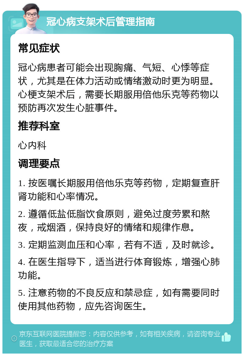 冠心病支架术后管理指南 常见症状 冠心病患者可能会出现胸痛、气短、心悸等症状，尤其是在体力活动或情绪激动时更为明显。心梗支架术后，需要长期服用倍他乐克等药物以预防再次发生心脏事件。 推荐科室 心内科 调理要点 1. 按医嘱长期服用倍他乐克等药物，定期复查肝肾功能和心率情况。 2. 遵循低盐低脂饮食原则，避免过度劳累和熬夜，戒烟酒，保持良好的情绪和规律作息。 3. 定期监测血压和心率，若有不适，及时就诊。 4. 在医生指导下，适当进行体育锻炼，增强心肺功能。 5. 注意药物的不良反应和禁忌症，如有需要同时使用其他药物，应先咨询医生。