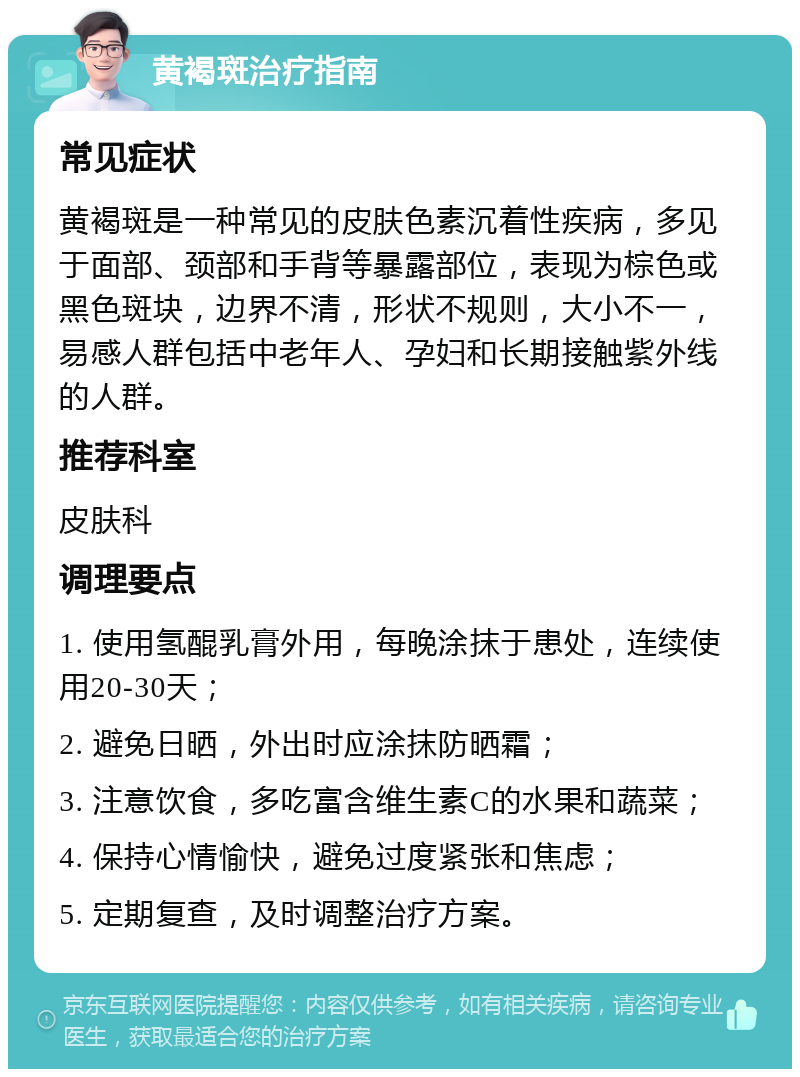 黄褐斑治疗指南 常见症状 黄褐斑是一种常见的皮肤色素沉着性疾病，多见于面部、颈部和手背等暴露部位，表现为棕色或黑色斑块，边界不清，形状不规则，大小不一，易感人群包括中老年人、孕妇和长期接触紫外线的人群。 推荐科室 皮肤科 调理要点 1. 使用氢醌乳膏外用，每晚涂抹于患处，连续使用20-30天； 2. 避免日晒，外出时应涂抹防晒霜； 3. 注意饮食，多吃富含维生素C的水果和蔬菜； 4. 保持心情愉快，避免过度紧张和焦虑； 5. 定期复查，及时调整治疗方案。