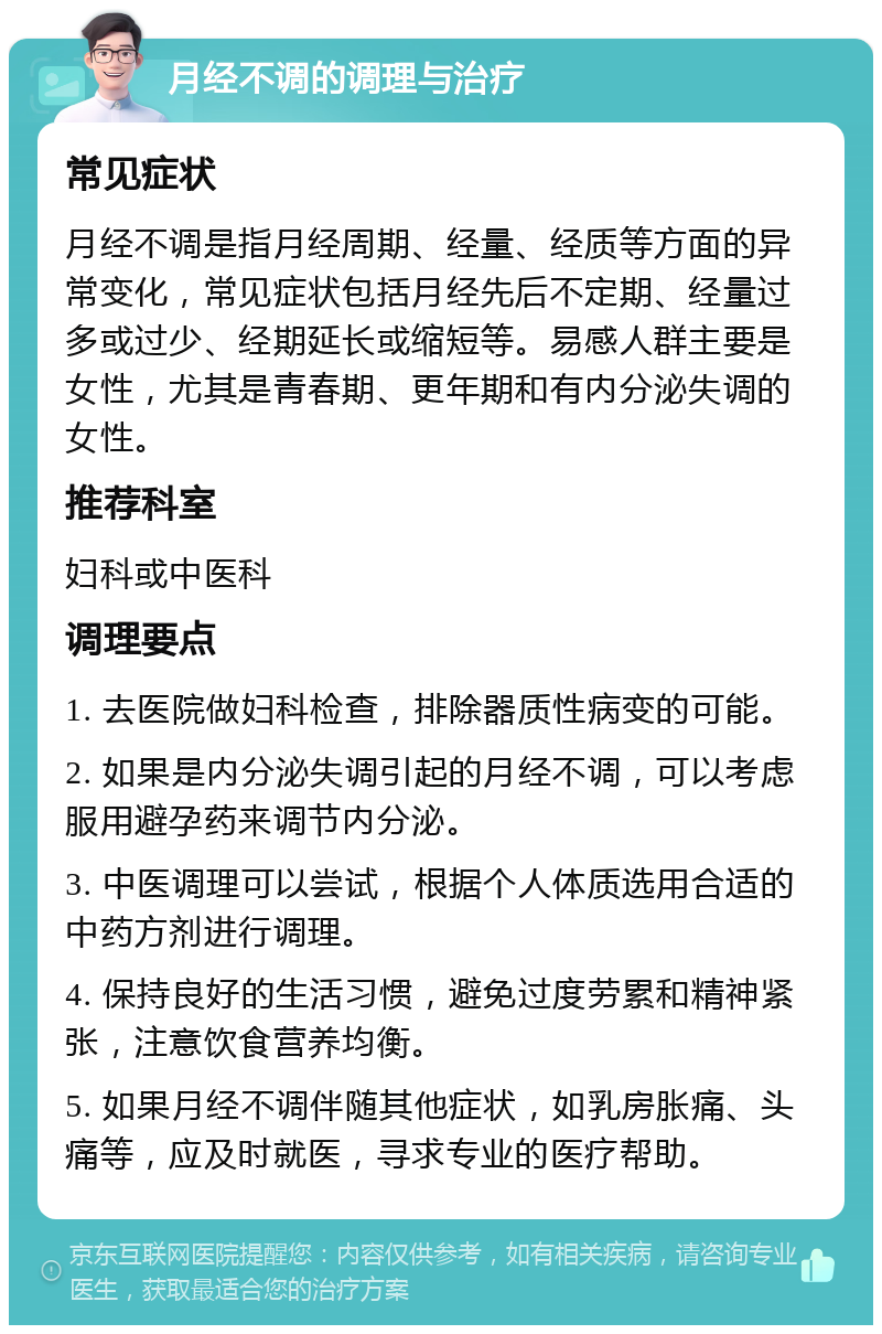 月经不调的调理与治疗 常见症状 月经不调是指月经周期、经量、经质等方面的异常变化，常见症状包括月经先后不定期、经量过多或过少、经期延长或缩短等。易感人群主要是女性，尤其是青春期、更年期和有内分泌失调的女性。 推荐科室 妇科或中医科 调理要点 1. 去医院做妇科检查，排除器质性病变的可能。 2. 如果是内分泌失调引起的月经不调，可以考虑服用避孕药来调节内分泌。 3. 中医调理可以尝试，根据个人体质选用合适的中药方剂进行调理。 4. 保持良好的生活习惯，避免过度劳累和精神紧张，注意饮食营养均衡。 5. 如果月经不调伴随其他症状，如乳房胀痛、头痛等，应及时就医，寻求专业的医疗帮助。