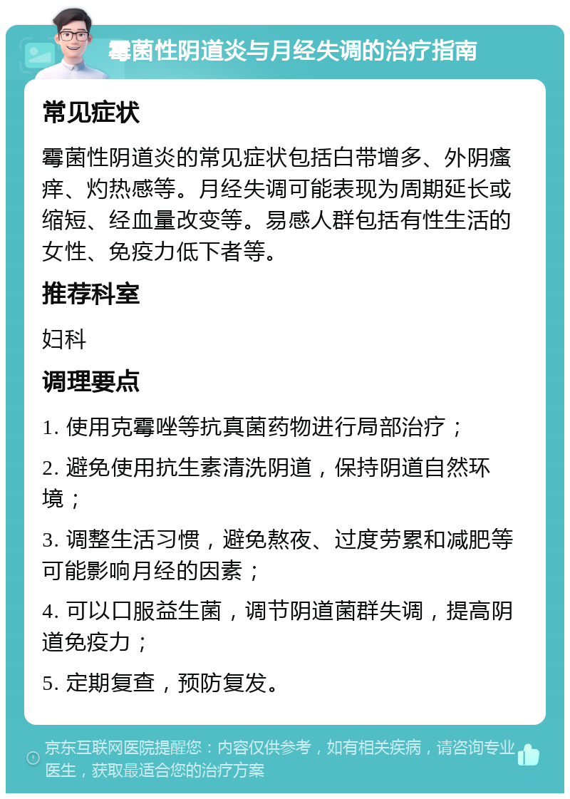 霉菌性阴道炎与月经失调的治疗指南 常见症状 霉菌性阴道炎的常见症状包括白带增多、外阴瘙痒、灼热感等。月经失调可能表现为周期延长或缩短、经血量改变等。易感人群包括有性生活的女性、免疫力低下者等。 推荐科室 妇科 调理要点 1. 使用克霉唑等抗真菌药物进行局部治疗； 2. 避免使用抗生素清洗阴道，保持阴道自然环境； 3. 调整生活习惯，避免熬夜、过度劳累和减肥等可能影响月经的因素； 4. 可以口服益生菌，调节阴道菌群失调，提高阴道免疫力； 5. 定期复查，预防复发。