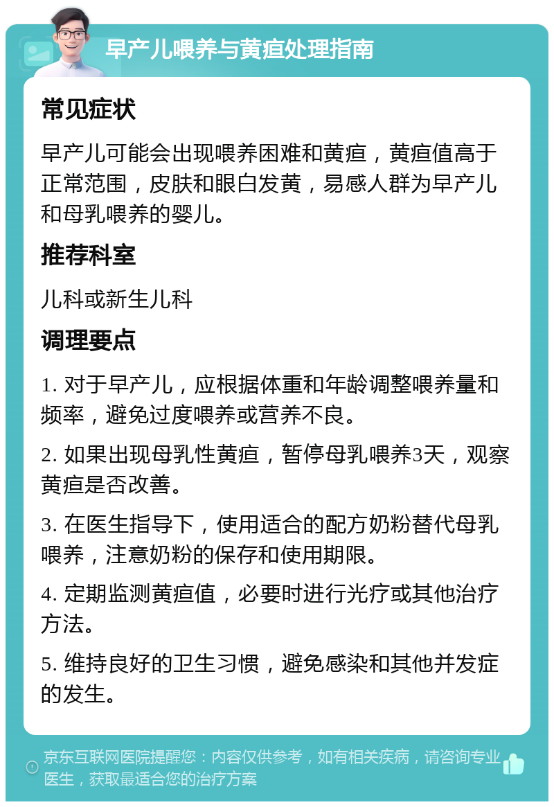 早产儿喂养与黄疸处理指南 常见症状 早产儿可能会出现喂养困难和黄疸，黄疸值高于正常范围，皮肤和眼白发黄，易感人群为早产儿和母乳喂养的婴儿。 推荐科室 儿科或新生儿科 调理要点 1. 对于早产儿，应根据体重和年龄调整喂养量和频率，避免过度喂养或营养不良。 2. 如果出现母乳性黄疸，暂停母乳喂养3天，观察黄疸是否改善。 3. 在医生指导下，使用适合的配方奶粉替代母乳喂养，注意奶粉的保存和使用期限。 4. 定期监测黄疸值，必要时进行光疗或其他治疗方法。 5. 维持良好的卫生习惯，避免感染和其他并发症的发生。