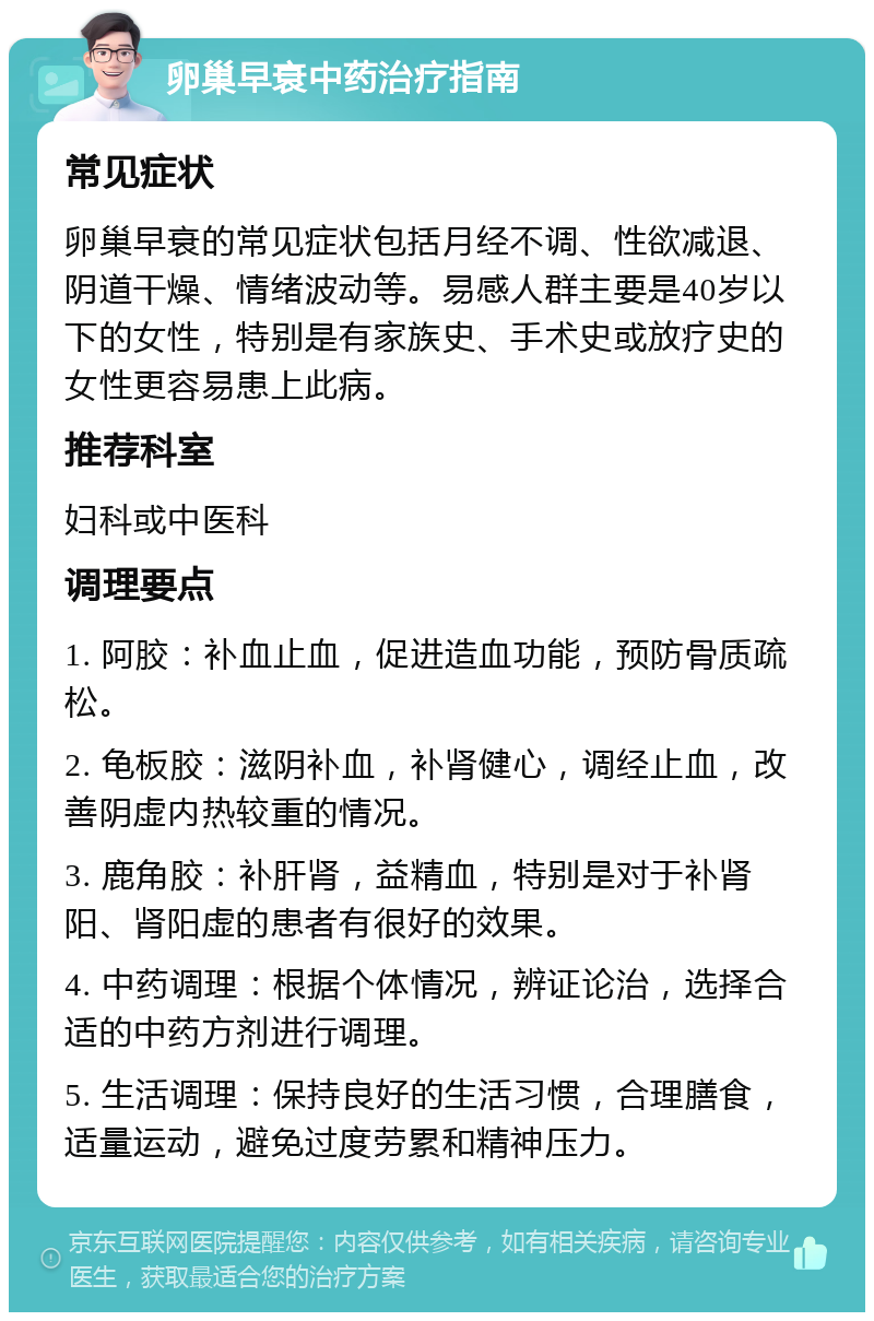 卵巢早衰中药治疗指南 常见症状 卵巢早衰的常见症状包括月经不调、性欲减退、阴道干燥、情绪波动等。易感人群主要是40岁以下的女性，特别是有家族史、手术史或放疗史的女性更容易患上此病。 推荐科室 妇科或中医科 调理要点 1. 阿胶：补血止血，促进造血功能，预防骨质疏松。 2. 龟板胶：滋阴补血，补肾健心，调经止血，改善阴虚内热较重的情况。 3. 鹿角胶：补肝肾，益精血，特别是对于补肾阳、肾阳虚的患者有很好的效果。 4. 中药调理：根据个体情况，辨证论治，选择合适的中药方剂进行调理。 5. 生活调理：保持良好的生活习惯，合理膳食，适量运动，避免过度劳累和精神压力。