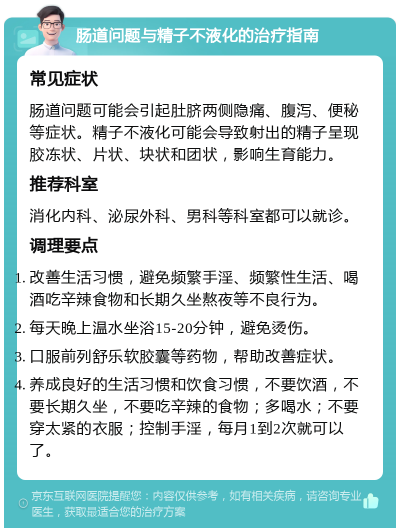 肠道问题与精子不液化的治疗指南 常见症状 肠道问题可能会引起肚脐两侧隐痛、腹泻、便秘等症状。精子不液化可能会导致射出的精子呈现胶冻状、片状、块状和团状，影响生育能力。 推荐科室 消化内科、泌尿外科、男科等科室都可以就诊。 调理要点 改善生活习惯，避免频繁手淫、频繁性生活、喝酒吃辛辣食物和长期久坐熬夜等不良行为。 每天晚上温水坐浴15-20分钟，避免烫伤。 口服前列舒乐软胶囊等药物，帮助改善症状。 养成良好的生活习惯和饮食习惯，不要饮酒，不要长期久坐，不要吃辛辣的食物；多喝水；不要穿太紧的衣服；控制手淫，每月1到2次就可以了。