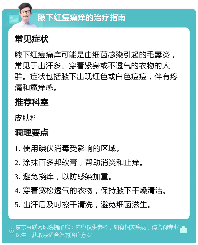 腋下红痘痛痒的治疗指南 常见症状 腋下红痘痛痒可能是由细菌感染引起的毛囊炎，常见于出汗多、穿着紧身或不透气的衣物的人群。症状包括腋下出现红色或白色痘痘，伴有疼痛和瘙痒感。 推荐科室 皮肤科 调理要点 1. 使用碘伏消毒受影响的区域。 2. 涂抹百多邦软膏，帮助消炎和止痒。 3. 避免挠痒，以防感染加重。 4. 穿着宽松透气的衣物，保持腋下干燥清洁。 5. 出汗后及时擦干清洗，避免细菌滋生。