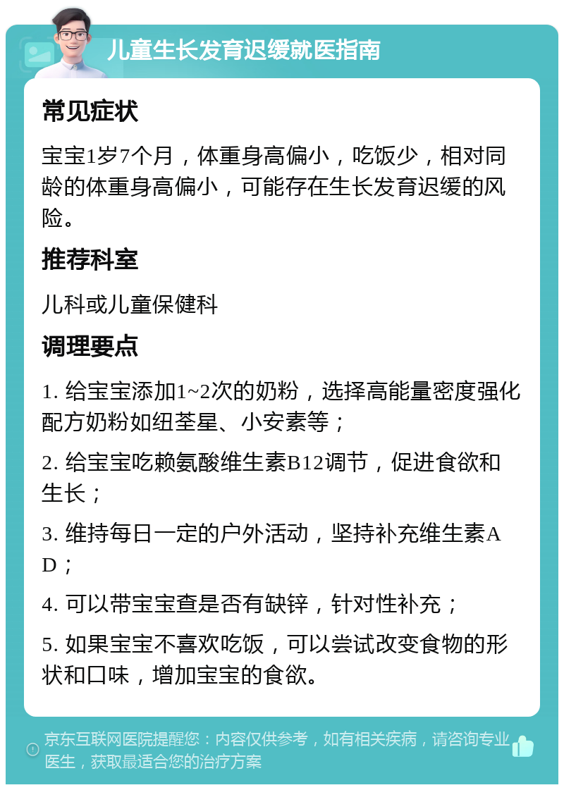 儿童生长发育迟缓就医指南 常见症状 宝宝1岁7个月，体重身高偏小，吃饭少，相对同龄的体重身高偏小，可能存在生长发育迟缓的风险。 推荐科室 儿科或儿童保健科 调理要点 1. 给宝宝添加1~2次的奶粉，选择高能量密度强化配方奶粉如纽荃星、小安素等； 2. 给宝宝吃赖氨酸维生素B12调节，促进食欲和生长； 3. 维持每日一定的户外活动，坚持补充维生素AD； 4. 可以带宝宝查是否有缺锌，针对性补充； 5. 如果宝宝不喜欢吃饭，可以尝试改变食物的形状和口味，增加宝宝的食欲。