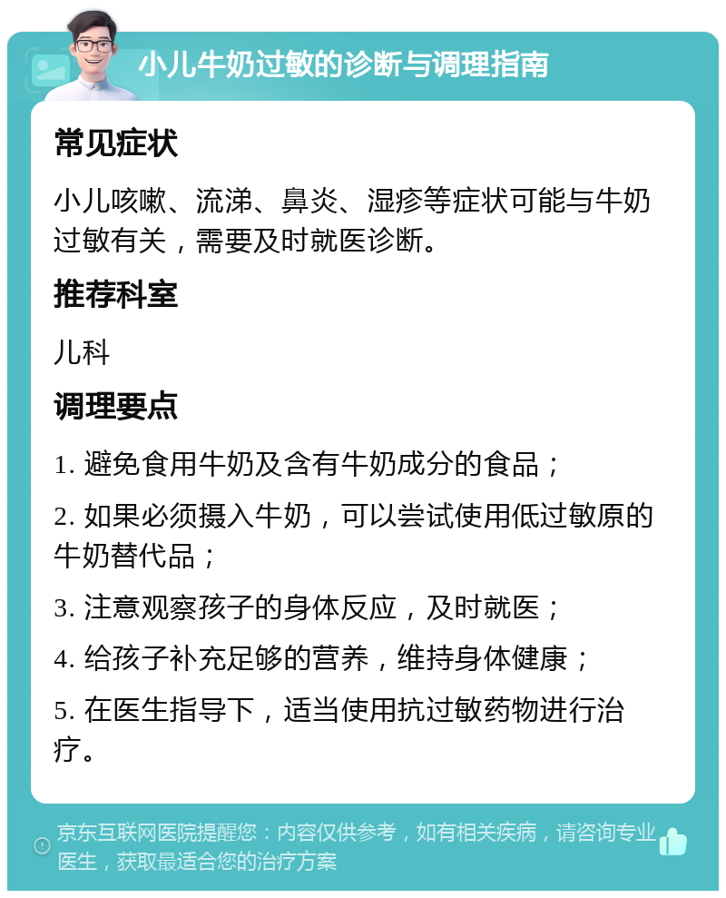 小儿牛奶过敏的诊断与调理指南 常见症状 小儿咳嗽、流涕、鼻炎、湿疹等症状可能与牛奶过敏有关，需要及时就医诊断。 推荐科室 儿科 调理要点 1. 避免食用牛奶及含有牛奶成分的食品； 2. 如果必须摄入牛奶，可以尝试使用低过敏原的牛奶替代品； 3. 注意观察孩子的身体反应，及时就医； 4. 给孩子补充足够的营养，维持身体健康； 5. 在医生指导下，适当使用抗过敏药物进行治疗。