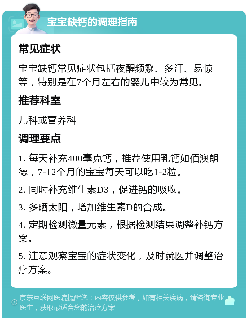 宝宝缺钙的调理指南 常见症状 宝宝缺钙常见症状包括夜醒频繁、多汗、易惊等，特别是在7个月左右的婴儿中较为常见。 推荐科室 儿科或营养科 调理要点 1. 每天补充400毫克钙，推荐使用乳钙如佰澳朗德，7-12个月的宝宝每天可以吃1-2粒。 2. 同时补充维生素D3，促进钙的吸收。 3. 多晒太阳，增加维生素D的合成。 4. 定期检测微量元素，根据检测结果调整补钙方案。 5. 注意观察宝宝的症状变化，及时就医并调整治疗方案。