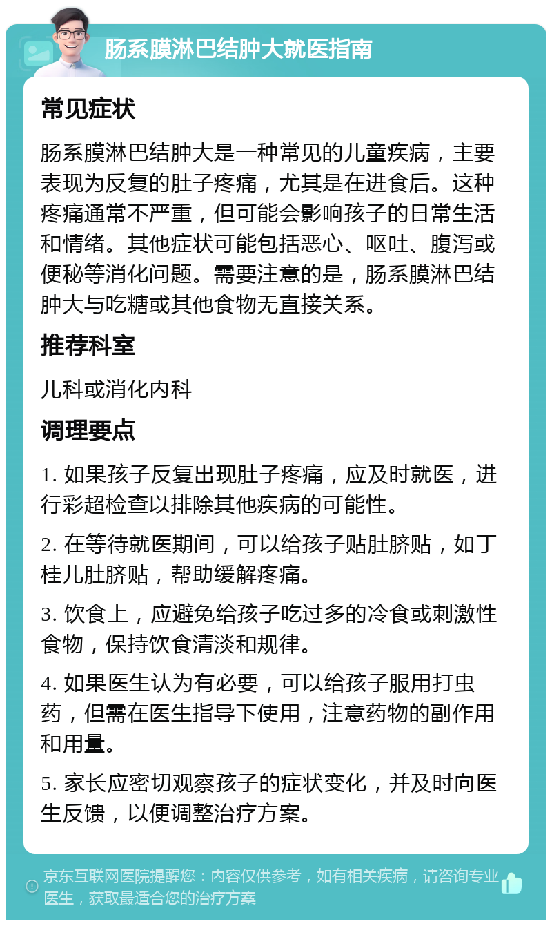 肠系膜淋巴结肿大就医指南 常见症状 肠系膜淋巴结肿大是一种常见的儿童疾病，主要表现为反复的肚子疼痛，尤其是在进食后。这种疼痛通常不严重，但可能会影响孩子的日常生活和情绪。其他症状可能包括恶心、呕吐、腹泻或便秘等消化问题。需要注意的是，肠系膜淋巴结肿大与吃糖或其他食物无直接关系。 推荐科室 儿科或消化内科 调理要点 1. 如果孩子反复出现肚子疼痛，应及时就医，进行彩超检查以排除其他疾病的可能性。 2. 在等待就医期间，可以给孩子贴肚脐贴，如丁桂儿肚脐贴，帮助缓解疼痛。 3. 饮食上，应避免给孩子吃过多的冷食或刺激性食物，保持饮食清淡和规律。 4. 如果医生认为有必要，可以给孩子服用打虫药，但需在医生指导下使用，注意药物的副作用和用量。 5. 家长应密切观察孩子的症状变化，并及时向医生反馈，以便调整治疗方案。