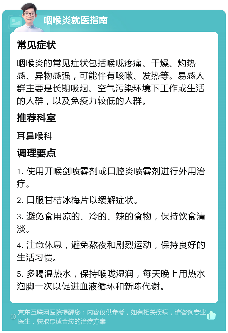 咽喉炎就医指南 常见症状 咽喉炎的常见症状包括喉咙疼痛、干燥、灼热感、异物感强，可能伴有咳嗽、发热等。易感人群主要是长期吸烟、空气污染环境下工作或生活的人群，以及免疫力较低的人群。 推荐科室 耳鼻喉科 调理要点 1. 使用开喉剑喷雾剂或口腔炎喷雾剂进行外用治疗。 2. 口服甘桔冰梅片以缓解症状。 3. 避免食用凉的、冷的、辣的食物，保持饮食清淡。 4. 注意休息，避免熬夜和剧烈运动，保持良好的生活习惯。 5. 多喝温热水，保持喉咙湿润，每天晚上用热水泡脚一次以促进血液循环和新陈代谢。