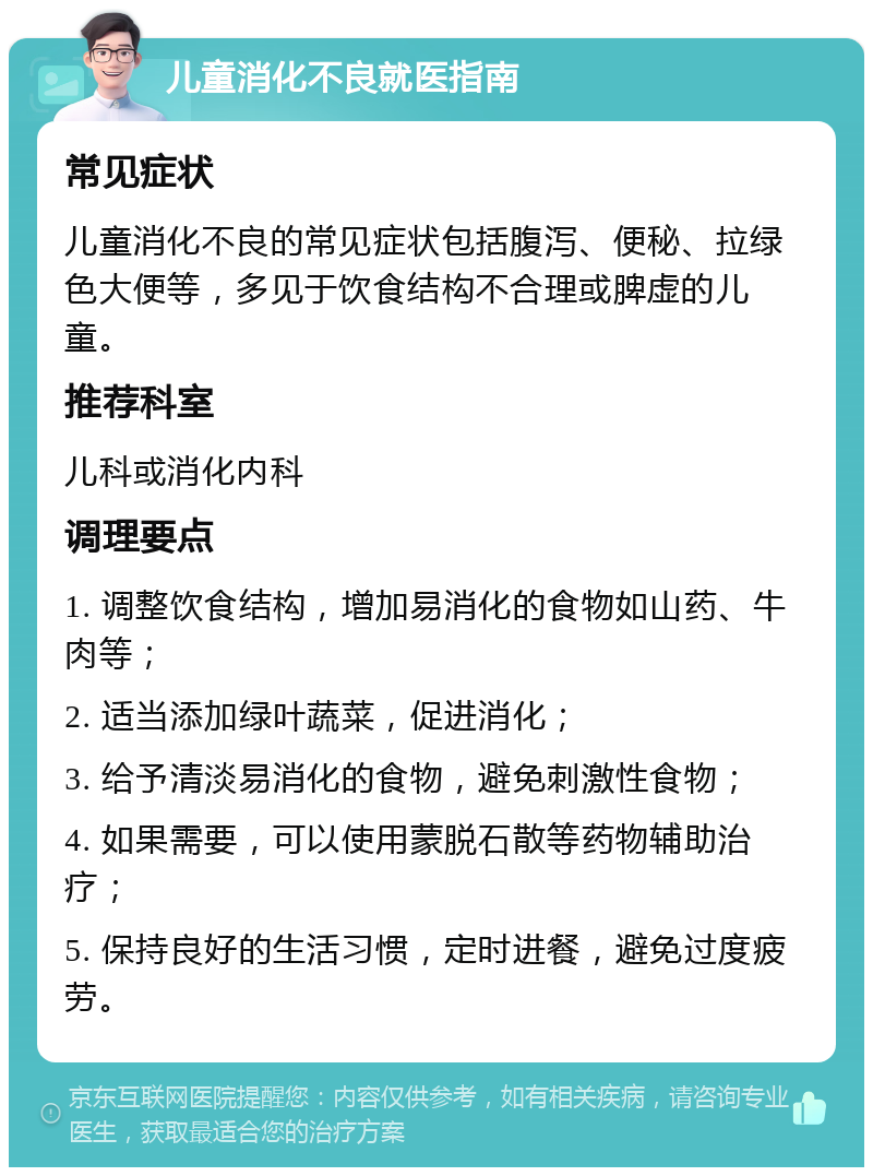 儿童消化不良就医指南 常见症状 儿童消化不良的常见症状包括腹泻、便秘、拉绿色大便等，多见于饮食结构不合理或脾虚的儿童。 推荐科室 儿科或消化内科 调理要点 1. 调整饮食结构，增加易消化的食物如山药、牛肉等； 2. 适当添加绿叶蔬菜，促进消化； 3. 给予清淡易消化的食物，避免刺激性食物； 4. 如果需要，可以使用蒙脱石散等药物辅助治疗； 5. 保持良好的生活习惯，定时进餐，避免过度疲劳。