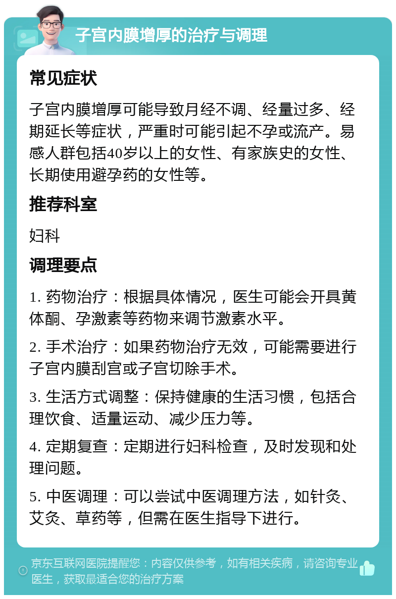 子宫内膜增厚的治疗与调理 常见症状 子宫内膜增厚可能导致月经不调、经量过多、经期延长等症状，严重时可能引起不孕或流产。易感人群包括40岁以上的女性、有家族史的女性、长期使用避孕药的女性等。 推荐科室 妇科 调理要点 1. 药物治疗：根据具体情况，医生可能会开具黄体酮、孕激素等药物来调节激素水平。 2. 手术治疗：如果药物治疗无效，可能需要进行子宫内膜刮宫或子宫切除手术。 3. 生活方式调整：保持健康的生活习惯，包括合理饮食、适量运动、减少压力等。 4. 定期复查：定期进行妇科检查，及时发现和处理问题。 5. 中医调理：可以尝试中医调理方法，如针灸、艾灸、草药等，但需在医生指导下进行。