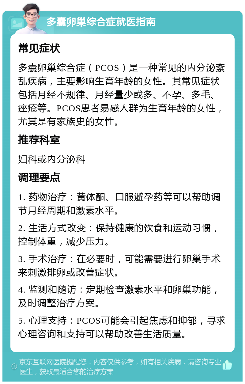 多囊卵巢综合症就医指南 常见症状 多囊卵巢综合症（PCOS）是一种常见的内分泌紊乱疾病，主要影响生育年龄的女性。其常见症状包括月经不规律、月经量少或多、不孕、多毛、痤疮等。PCOS患者易感人群为生育年龄的女性，尤其是有家族史的女性。 推荐科室 妇科或内分泌科 调理要点 1. 药物治疗：黄体酮、口服避孕药等可以帮助调节月经周期和激素水平。 2. 生活方式改变：保持健康的饮食和运动习惯，控制体重，减少压力。 3. 手术治疗：在必要时，可能需要进行卵巢手术来刺激排卵或改善症状。 4. 监测和随访：定期检查激素水平和卵巢功能，及时调整治疗方案。 5. 心理支持：PCOS可能会引起焦虑和抑郁，寻求心理咨询和支持可以帮助改善生活质量。