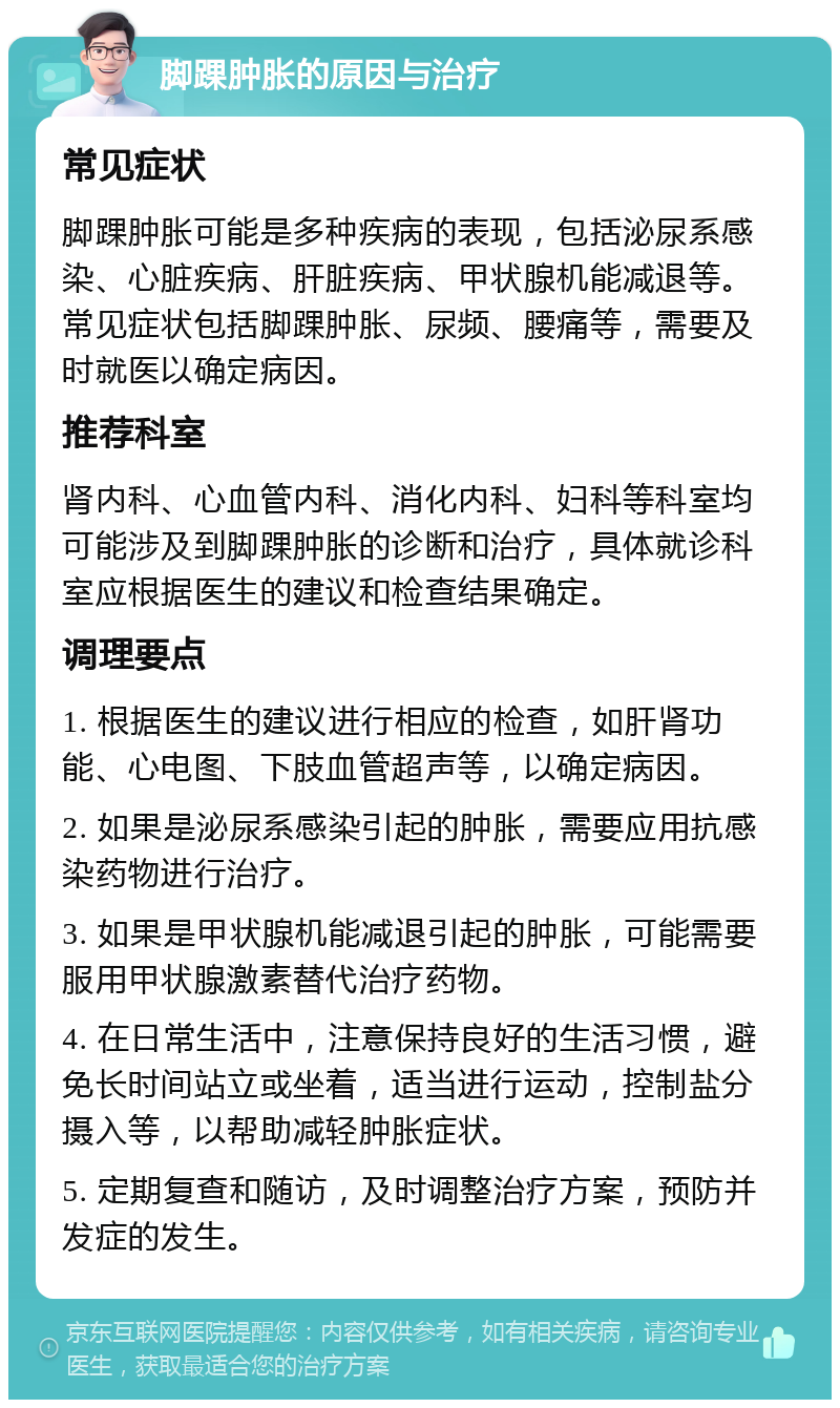 脚踝肿胀的原因与治疗 常见症状 脚踝肿胀可能是多种疾病的表现，包括泌尿系感染、心脏疾病、肝脏疾病、甲状腺机能减退等。常见症状包括脚踝肿胀、尿频、腰痛等，需要及时就医以确定病因。 推荐科室 肾内科、心血管内科、消化内科、妇科等科室均可能涉及到脚踝肿胀的诊断和治疗，具体就诊科室应根据医生的建议和检查结果确定。 调理要点 1. 根据医生的建议进行相应的检查，如肝肾功能、心电图、下肢血管超声等，以确定病因。 2. 如果是泌尿系感染引起的肿胀，需要应用抗感染药物进行治疗。 3. 如果是甲状腺机能减退引起的肿胀，可能需要服用甲状腺激素替代治疗药物。 4. 在日常生活中，注意保持良好的生活习惯，避免长时间站立或坐着，适当进行运动，控制盐分摄入等，以帮助减轻肿胀症状。 5. 定期复查和随访，及时调整治疗方案，预防并发症的发生。