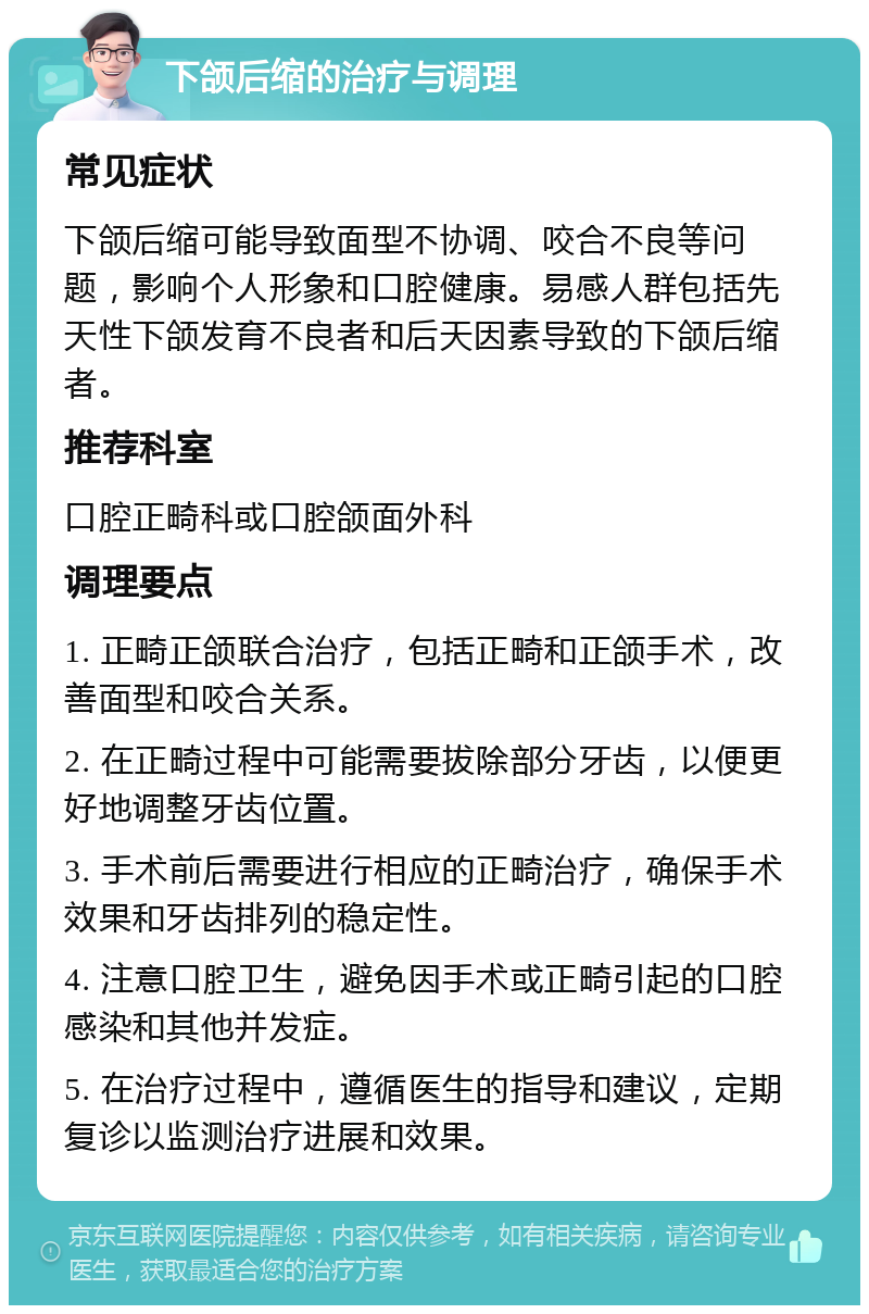 下颌后缩的治疗与调理 常见症状 下颌后缩可能导致面型不协调、咬合不良等问题，影响个人形象和口腔健康。易感人群包括先天性下颌发育不良者和后天因素导致的下颌后缩者。 推荐科室 口腔正畸科或口腔颌面外科 调理要点 1. 正畸正颌联合治疗，包括正畸和正颌手术，改善面型和咬合关系。 2. 在正畸过程中可能需要拔除部分牙齿，以便更好地调整牙齿位置。 3. 手术前后需要进行相应的正畸治疗，确保手术效果和牙齿排列的稳定性。 4. 注意口腔卫生，避免因手术或正畸引起的口腔感染和其他并发症。 5. 在治疗过程中，遵循医生的指导和建议，定期复诊以监测治疗进展和效果。