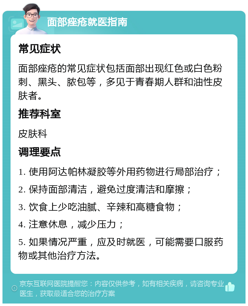 面部痤疮就医指南 常见症状 面部痤疮的常见症状包括面部出现红色或白色粉刺、黑头、脓包等，多见于青春期人群和油性皮肤者。 推荐科室 皮肤科 调理要点 1. 使用阿达帕林凝胶等外用药物进行局部治疗； 2. 保持面部清洁，避免过度清洁和摩擦； 3. 饮食上少吃油腻、辛辣和高糖食物； 4. 注意休息，减少压力； 5. 如果情况严重，应及时就医，可能需要口服药物或其他治疗方法。