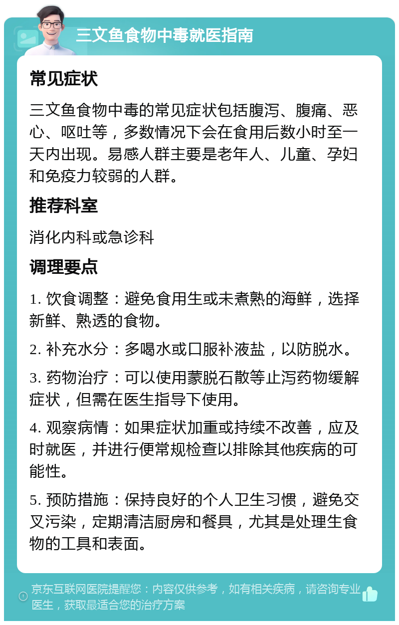 三文鱼食物中毒就医指南 常见症状 三文鱼食物中毒的常见症状包括腹泻、腹痛、恶心、呕吐等，多数情况下会在食用后数小时至一天内出现。易感人群主要是老年人、儿童、孕妇和免疫力较弱的人群。 推荐科室 消化内科或急诊科 调理要点 1. 饮食调整：避免食用生或未煮熟的海鲜，选择新鲜、熟透的食物。 2. 补充水分：多喝水或口服补液盐，以防脱水。 3. 药物治疗：可以使用蒙脱石散等止泻药物缓解症状，但需在医生指导下使用。 4. 观察病情：如果症状加重或持续不改善，应及时就医，并进行便常规检查以排除其他疾病的可能性。 5. 预防措施：保持良好的个人卫生习惯，避免交叉污染，定期清洁厨房和餐具，尤其是处理生食物的工具和表面。