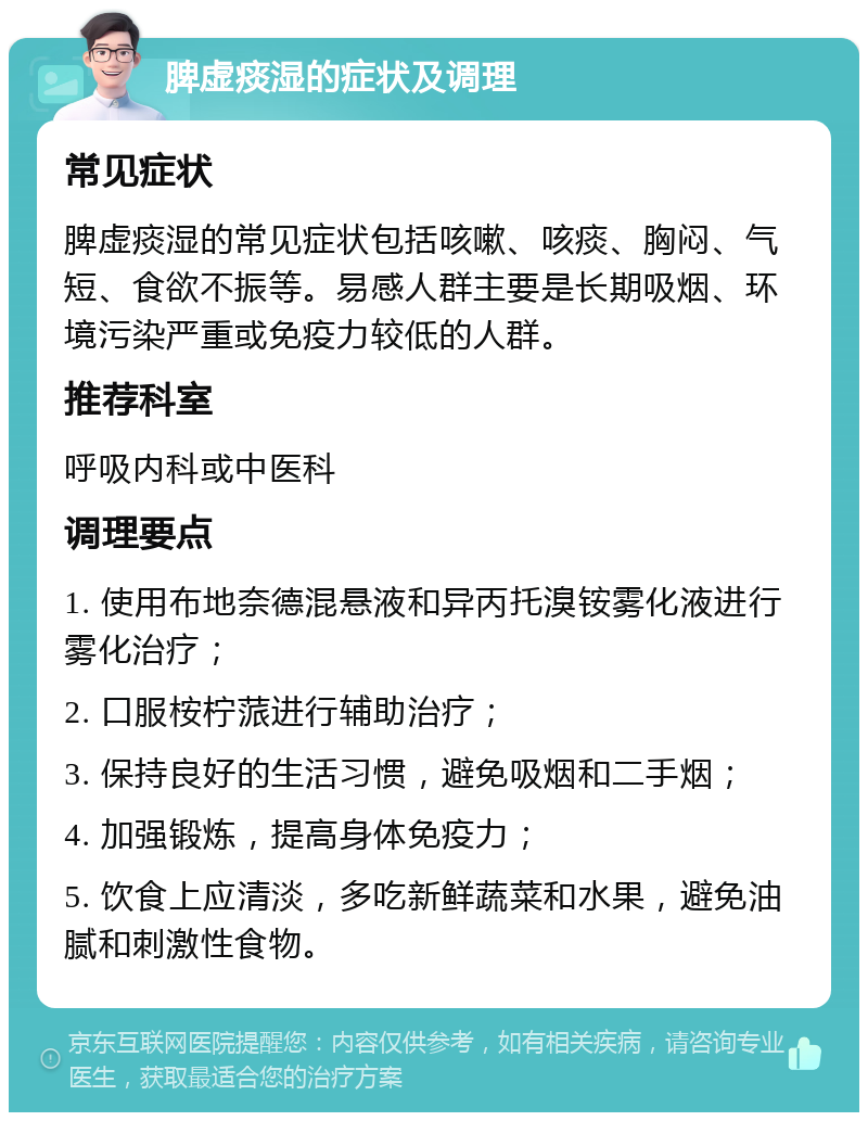 脾虚痰湿的症状及调理 常见症状 脾虚痰湿的常见症状包括咳嗽、咳痰、胸闷、气短、食欲不振等。易感人群主要是长期吸烟、环境污染严重或免疫力较低的人群。 推荐科室 呼吸内科或中医科 调理要点 1. 使用布地奈德混悬液和异丙托溴铵雾化液进行雾化治疗； 2. 口服桉柠蒎进行辅助治疗； 3. 保持良好的生活习惯，避免吸烟和二手烟； 4. 加强锻炼，提高身体免疫力； 5. 饮食上应清淡，多吃新鲜蔬菜和水果，避免油腻和刺激性食物。